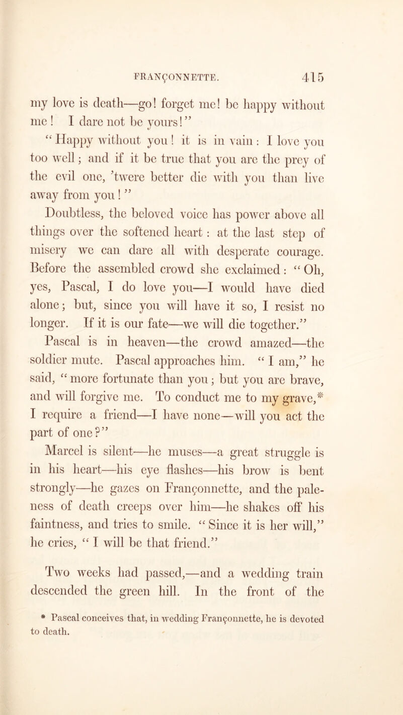 my love is death—go! forget me! be happy without me ! I dare not be yours! ” “ Happy without you ! it is in vain : I love you too well; and if it be true that you are the prey of the evil one, ’twere better die with you than live away from you ! ” Doubtless, the beloved voice has power above all things over the softened heart: at the last step of misery we can dare all with desperate courage. Before the assembled crowd she exclaimed: “ Oh, yes, Pascal, I do love you—I would have died alone; but, since you will have it so, I resist no longer. If it is our fate—we will die together.” Pascal is in heaven—the crowd amazed—the soldier mute. Pascal approaches him. “ I am,” he said, “ more fortunate than you • but you are brave, and will forgive me. To conduct me to my grave,* I require a friend—I have none—will you act the part of one?” Marcel is silent—he muses—a great struggle is in his heart—his eye flashes—his brow is bent strongly—he gazes on Frangonnette, and the pale- ness of death creeps over him—he shakes off his faintness, and tries to smile. “ Since it is her will,” he cries, “ I will be that friend.” Two weeks had passed,—and a wedding train descended the green hill. In the front of the * Pascal conceives that, in wedding Fran9onnette, he is devoted to death.