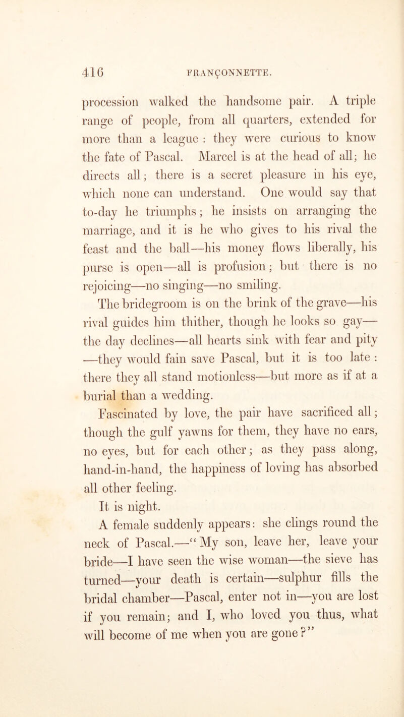 41 <3 FRAN90NNETTE. procession walked the handsome pair. A triple range of people, from all quarters, extended for more than a league : they were curious to know the fate of Pascal. Marcel is at the head of all; he directs all; there is a secret pleasure in his eye, which none can understand. One would say that to-day he triumphs; he insists on arranging the marriage, and it is he who gives to his rival the feast and the ball—his money flows liberally, his purse is open—all is profusion; but there is no rejoicing—no singing—no smiling. The bridegroom is on the brink of the grave—his rival guides him thither, though he looks so gay— the day declines—all hearts sink with fear and pity —they would fain save Pascal, but it is too late : there they all stand motionless—but more as if at a burial than a wedding. Fascinated by love, the pair have sacrificed all; though the gulf yawns for them, they have no ears, no eyes, but for each other; as they pass along, hand-in-hand, the happiness of loving has absorbed all other feeling. It is night. A female suddenly appears: she clings round the neck of Pascal.— My son, leave her, leave your bride—I have seen the wise woman—the sieve has turned—your death is certain—sulphur fills the bridal chamber—Pascal, enter not in—you are lost if you remain; and I, who loved you thus, what will become of me when you are gone?”