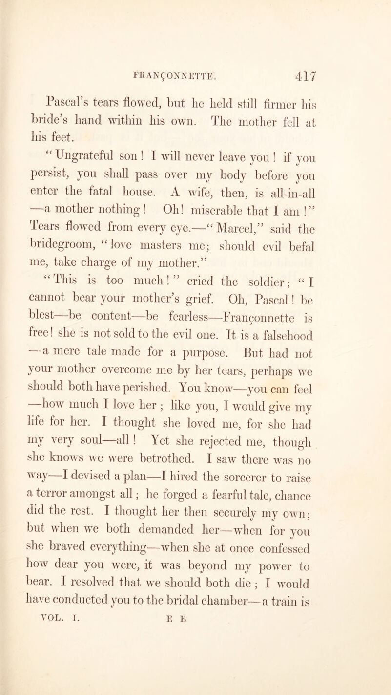 Pascal’s tears flowed, but lie held still firmer his bride’s hand within his own. The mother fell at his feet. Ungrateful son ! I will never leave you ! if you persist, you shall pass over my body before you enter the fatal house. A wife, then, is all-in-all —a mother nothing ! Oh! miserable that I am !” Tears flowed from every eye.—“ Marcel,” said the bridegroom, “love masters me; should evil befal me, take charge of my mother.” “This is too much!” cried the soldier; “I cannot bear your mother’s grief. Oh, Pascal! be blest—be content—be fearless—Frangonnette is free! she is not sold to the evil one. It is a falsehood — a mere tale made for a purpose. But had not your mother overcome me by her tears, perhaps we should both have perished. You know—you can feel how much I love her ; like you, I would give my life for her. I thought she loved me, for she had my very soul—all ! Yet she rejected me, though she knows we were betrothed. I saw there was no way—I devised a plan—I hired the sorcerer to raise a terror amongst all; he forged a fearful tale, chance did the rest. I thought her then securely my own; but when we both demanded her—when for you she braved everything—when she at once confessed how dear you were, it was beyond my power to bear. I resolved that we should both die ; I would have conducted you to the bridal chamber—a train is VOL. i. E E