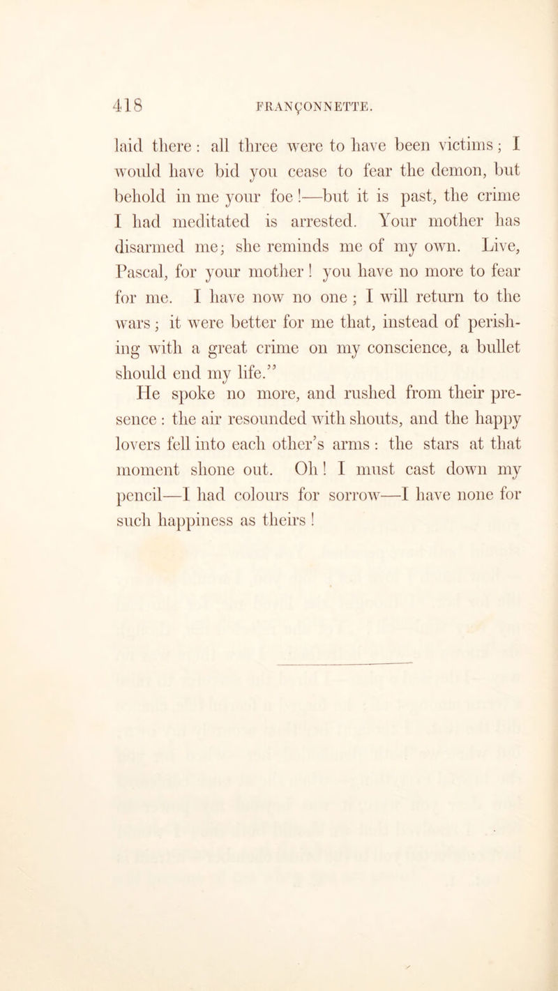 laid there : all three were to have been victims; I would have bid you cease to fear the demon, but behold in me your foe !—but it is past, the crime I had meditated is arrested. Your mother has disarmed me; she reminds me of my own. Live, Pascal, for your mother! you have no more to fear for me. I have now no one ; I will return to the wars; it were better for me that, instead of perish- ing with a great crime on my conscience, a bullet should end my life/5 He spoke no more, and rushed from their pre- sence : the air resounded with shouts, and the happy lovers fell into each other’s arms : the stars at that moment shone out. Oh! I must cast down my pencil—I had colours for sorrow—I have none for such happiness as theirs !