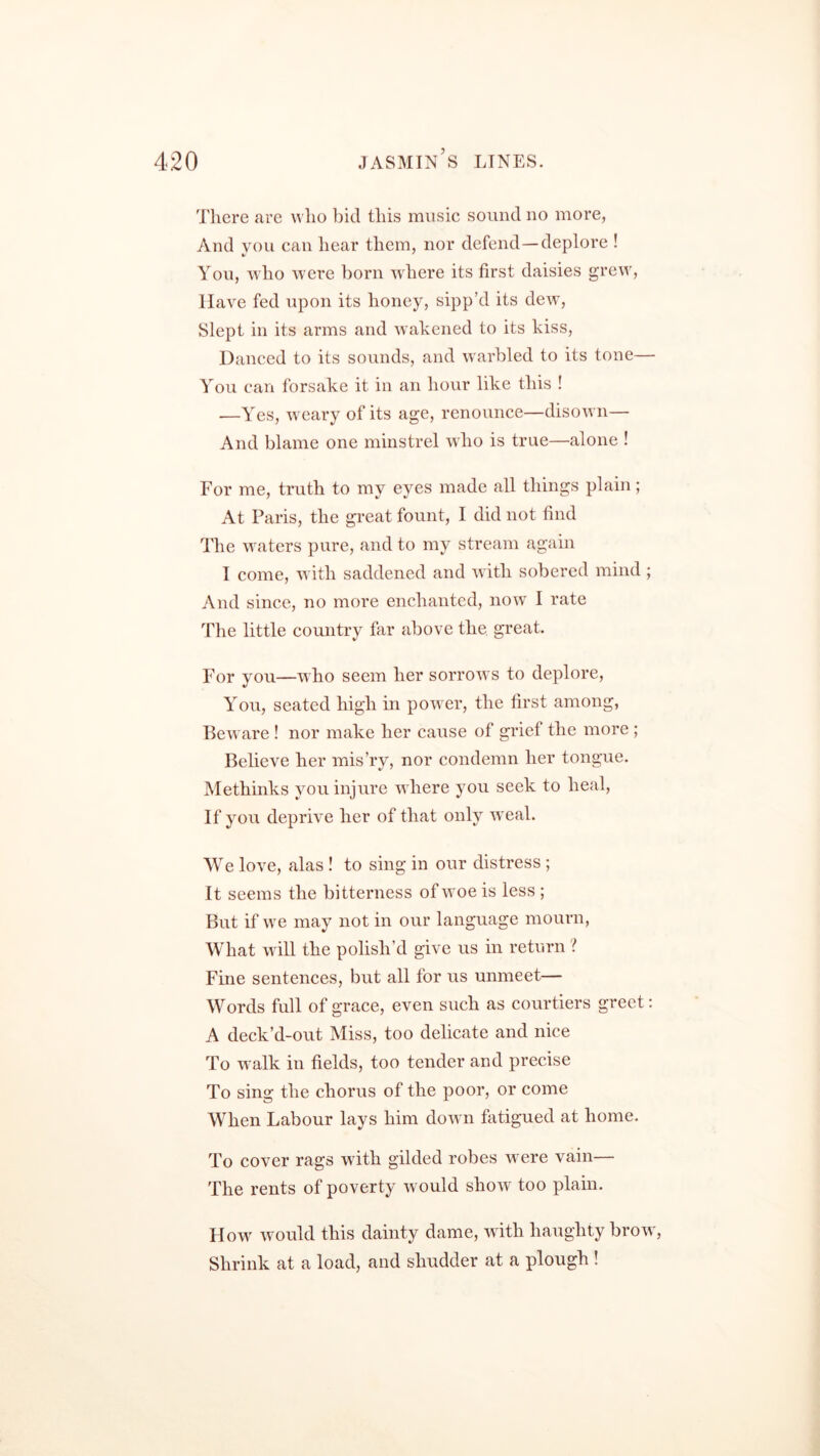 There are who bid this music sound no more, And you can hear them, nor defend—deplore ! You, who were born where its first daisies grew, Have fed upon its honey, sipp’d its dew, Slept in its arms and wakened to its kiss, Danced to its sounds, and warbled to its tone— You can forsake it in an hour like this ! -—Yes, weary of its age, renounce—disown— And blame one minstrel who is true—alone ! For me, truth to my eyes made all things plain; At Paris, the great fount, I did not find The waters pure, and to my stream again I come, with saddened and with sobered mind ; And since, no more enchanted, now I rate The little country far above the great. For you—who seem her sorrows to deplore, You, seated high in power, the first among, Beware ! nor make her cause of grief the more ; Believe her mis’ry, nor condemn her tongue. Methinks you injure where you seek to heal, If you deprive her of that only weal. We love, alas ! to sing in our distress ; It seems the bitterness of woe is less ; But if we may not in our language mourn, What will the polish’d give us in return ? Fine sentences, but all for us unmeet— Words full of grace, even such as courtiers greet: A deck’d-out Miss, too delicate and nice To walk in fields, too tender and precise To sing the chorus of the poor, or come When Labour lays him down fatigued at home. To cover rags with gilded robes w ere vain— The rents of poverty would show too plain. Howf would this dainty dame, with haughty brow, Shrink at a load, and shudder at a plough !