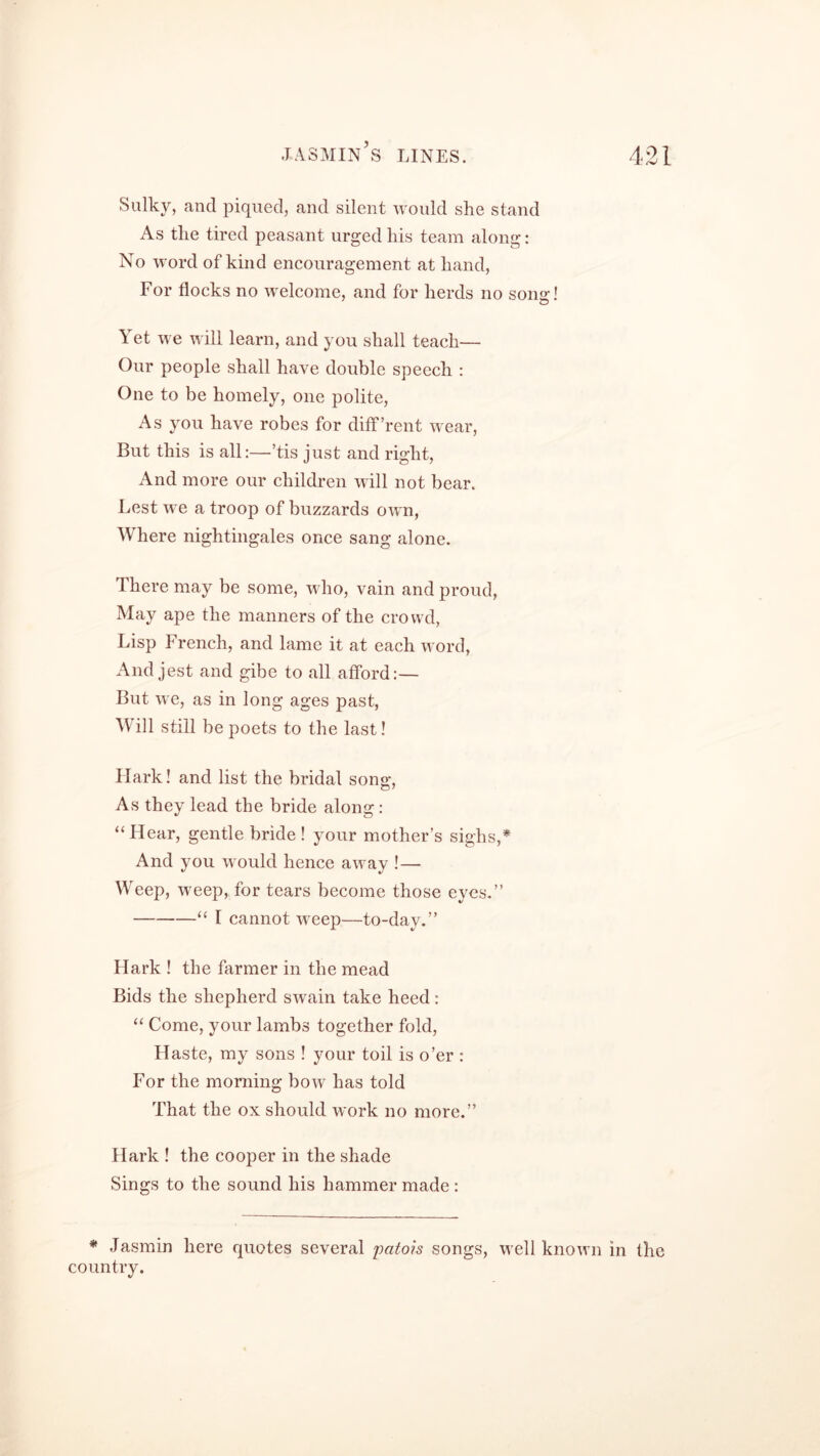 Sulky, and piqued, and silent would she stand As the tired peasant urged his team along: No word of kind encouragement at hand, For flocks no welcome, and for herds no song! Yet we will learn, and you shall teach— Our people shall have double speech : One to be homely, one polite, As you have robes for diff’rent wear, But this is all:—’tis just and right, And more our children will not bear. Lest we a troop of buzzards own, Where nightingales once sang alone. There may be some, who, vain and proud, May ape the manners of the crowd, Lisp French, and lame it at each word, And jest and gibe to all afford:— But we, as in long ages past, Will still be poets to the last! Flark! and list the bridal sonv o’ As they lead the bride along: “Hear, gentle bride! your mother’s sighs,* And you would hence away !— Weep, weep, for tears become those eyes.” “ I cannot weep—to-day.” Hark ! the farmer in the mead Bids the shepherd swain take heed: “ Come, your lambs together fold, Haste, my sons ! your toil is o’er : For the morning bow has told That the ox should work no more.” Hark ! the cooper in the shade Sings to the sound his hammer made : * Jasmin here quotes several patois songs, well known in the country.