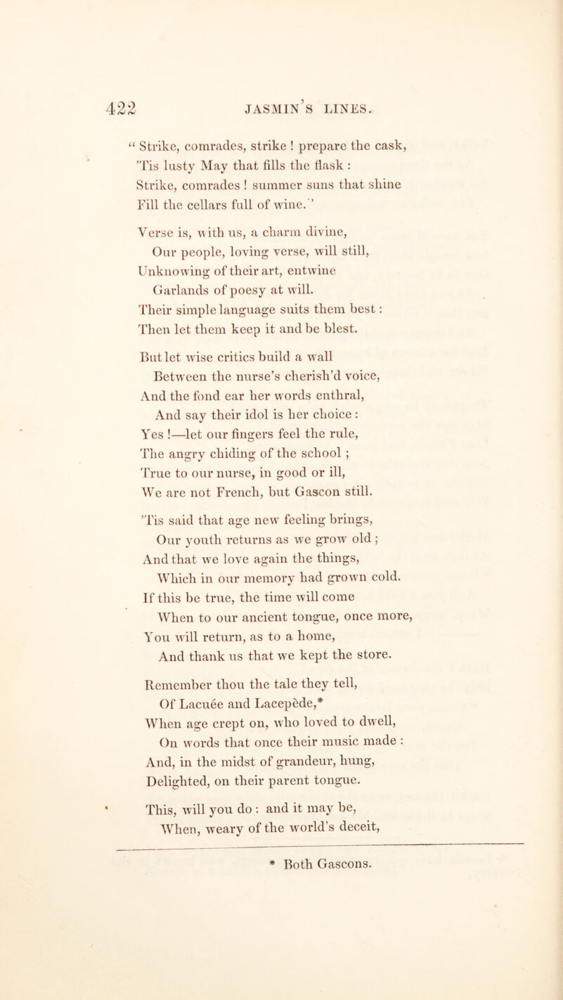 “ Strike, comrades, strike ! prepare the cask, Tis lusty May that fills the flask : Strike, comrades ! summer suns that shine Fill the cellars full of wine. ’ Verse is, with us, a charm divine, Our people, loving verse, will still, Unknowing of their art, entwine Garlands of poesy at will. Their simple language suits them best: Then let them keep it and be blest. But let w ise critics build a wall Between the nurse’s cherish’d voice, And the fond ear her words enthral, And say their idol is her choice: Yes !—let our fingers feel the rule, The angry chiding of the school ; True to our nurse, in good or ill, We are not French, but Gascon still. ’Tis said that age new feeling brings, Our youth returns as we grow old ; And that wre love again the things, Which in our memory had growm cold. If this be true, the time will come When to our ancient tongue, once more, You will return, as to a home, And thank us that we kept the store. Remember thou the tale they tell, Of Lacuee and Lacepede,* When age crept on, who loved to dwell, On words that once their music made : And, in the midst of grandeur, hung, Delighted, on their parent tongue. This, will you do : and it may be, When, weary of the w orld’s deceit, * Both Gascons.