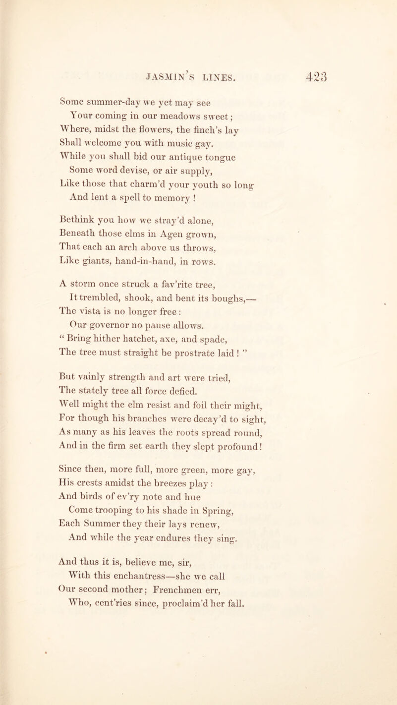 Some summer-day we yet may see Your coming in our meadows sweet; Where, midst the flowers, the finch’s lay Shall welcome you with music gay. While you shall bid our antique tongue Some word devise, or air supply, Like those that charm’d your youth so long And lent a spell to memory ! Bethink you how we stray’d alone, Beneath those elms in Agen grown, That each an arch above us throws, Like giants, hand-in-hand, in rows. A storm once struck a fav’rite tree, It trembled, shook, and bent its boughs,— The vista is no longer free : Our governor no pause allows. “ Bring hither hatchet, axe, and spade, The tree must straight be prostrate laid ! ” But vainly strength and art were tried, The stately tree all force defied. Well might the elm resist and foil their might, For though his branches were decay’d to sight, As many as his leaves the roots spread round, And in the firm set earth they slept profound! Since then, more full, more green, more gay, His crests amidst the breezes play : And birds of ev’ry note and hue Come trooping to his shade in Spring, Each Summer they their lays renew, And while the year endures they sing. And thus it is, believe me, sir, With this enchantress—she we call Our second mother; Frenchmen err, Who, cent’ries since, proclaim’d her fall.
