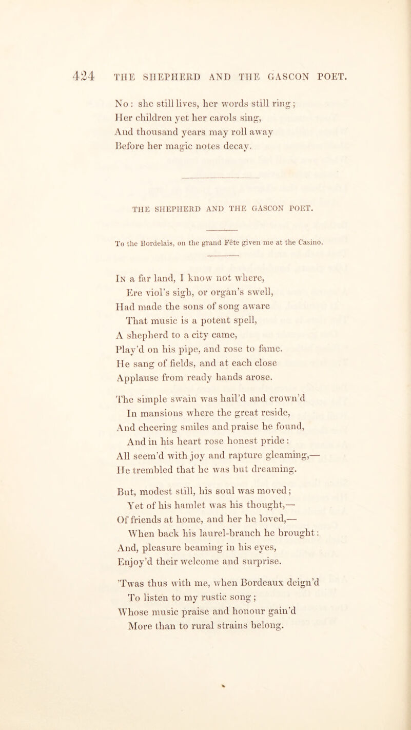 No : slie still lives, her words still ring ; Her children yet her carols sing, And thousand years may roll away Before her magic notes decay. THE SHEPHERD AND THE GASCON TOET. To the Bordelais, on the grand Fete given me at the Casino. In a far land, I know not where, Ere viol’s sigh, or organ’s swell, Had made the sons of song aware That music is a potent spell, A shepherd to a city came, Play’d on his pipe, and rose to fame. He sang of fields, and at each close Applause from ready hands arose. The simple swain was hail’d and crown’d In mansions where the great reside, And cheering smiles and praise he found, And in his heart rose honest pride : All seem’d with joy and rapture gleaming,— He trembled that he was but dreaming. But, modest still, his soul was moved; Yet of his hamlet was his thought,— Of friends at home, and her he loved,— When back his laurel-branch he brought: And, pleasure beaming in his eyes, Enjoy’d their welcome and surprise. ’Twas thus with me, when Bordeaux deign’d To listen to my rustic song; Whose music praise and honour gain’d More than to rural strains belong. *