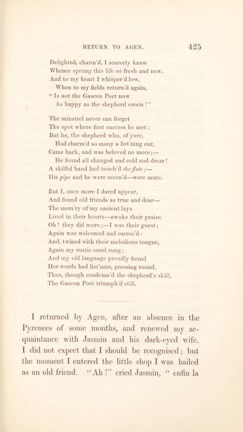 Delighted, charm’d, I scarcely knew Whence sprung this life so fresh and new. And to my heart I whisper’d low, When to my fields return’d again, “ Is not the Gascon Poet now As happy as the shepherd swain ?” The minstrel never can forget The spot where first success he met; But he, the shepherd who, of yore, Had charm’d so many a list’ning ear, Came back, and was beloved no more;— He found all changed and cold and drear ! A skilful hand had touch’d the flute;— His pipe and he were scorn’d—were mute. But I, once more I dared appear, And found old friends as true and dear— The mem’ry of my ancient lays Lived in their hearts—awoke their praise. Oh ! they did more ;—I was their guest; Again was welcomed and caress’d : And, twined with their melodious tongue, Again my rustic carol rung; And my old language proudly found Her words had list’ners, pressing round. Thus, though condemn’d the shepherd’s skill, 'The Gascon Poet triumph’d still. I returned by Agen, after an absence in the Pyrenees of some months, and renewed my ac- quaintance with Jasmin and his dark-eyed wife. I did not expect that I should be recognised; but the moment I entered the little shop I was hailed as an old friend. “ Ah !” cried Jasmin, “ enfin la
