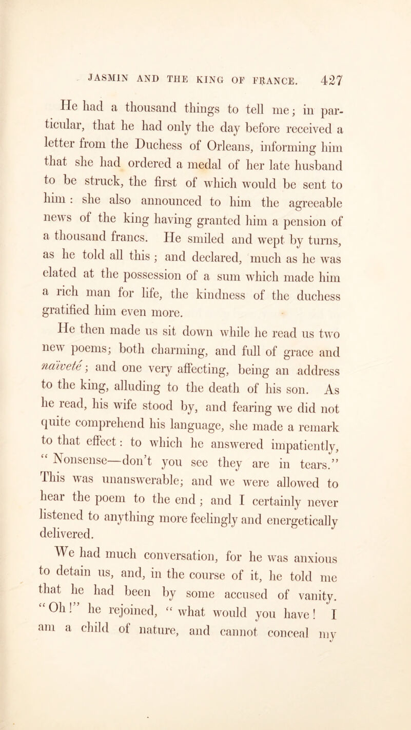 He had a thousand things to tell me; in par- ticular, that he had only the day before received a letter from the Duchess of Orleans, informing him that she had ordered a medal of her late husband to be struck, the first of which would be sent to him : she also announced to him the agreeable new s of the king having granted him a pension of a thousand francs. He smiled and wept by turns, as he told all this; and declared, much as he was elated at the possession of a sum which made him a licli man for life, the kindness of the duchess gratified him even more. He then made us sit down while he read us two nen poems; both charming, and full of grace and naivete; and one very affecting, being an address to the king, alluding to the death of his son. As he lead, his wife stood by, and fearing we did not quite comprehend his language, she made a remark to that effect: to which he answered impatiently, “ Nonsense—don’t you see they are in tears.” Hus was unanswerable; and we were allowed to hear the poem to the end ; and I certainly never listened to anything more feelingly and energetically delivered. We had much conversation, for he was anxious to detain us, and, in the course of it, he told me that he had been by some accused of vanity. Oh! lie rejoined, cc what would you have ! I am a child of nature, and cannot conceal my