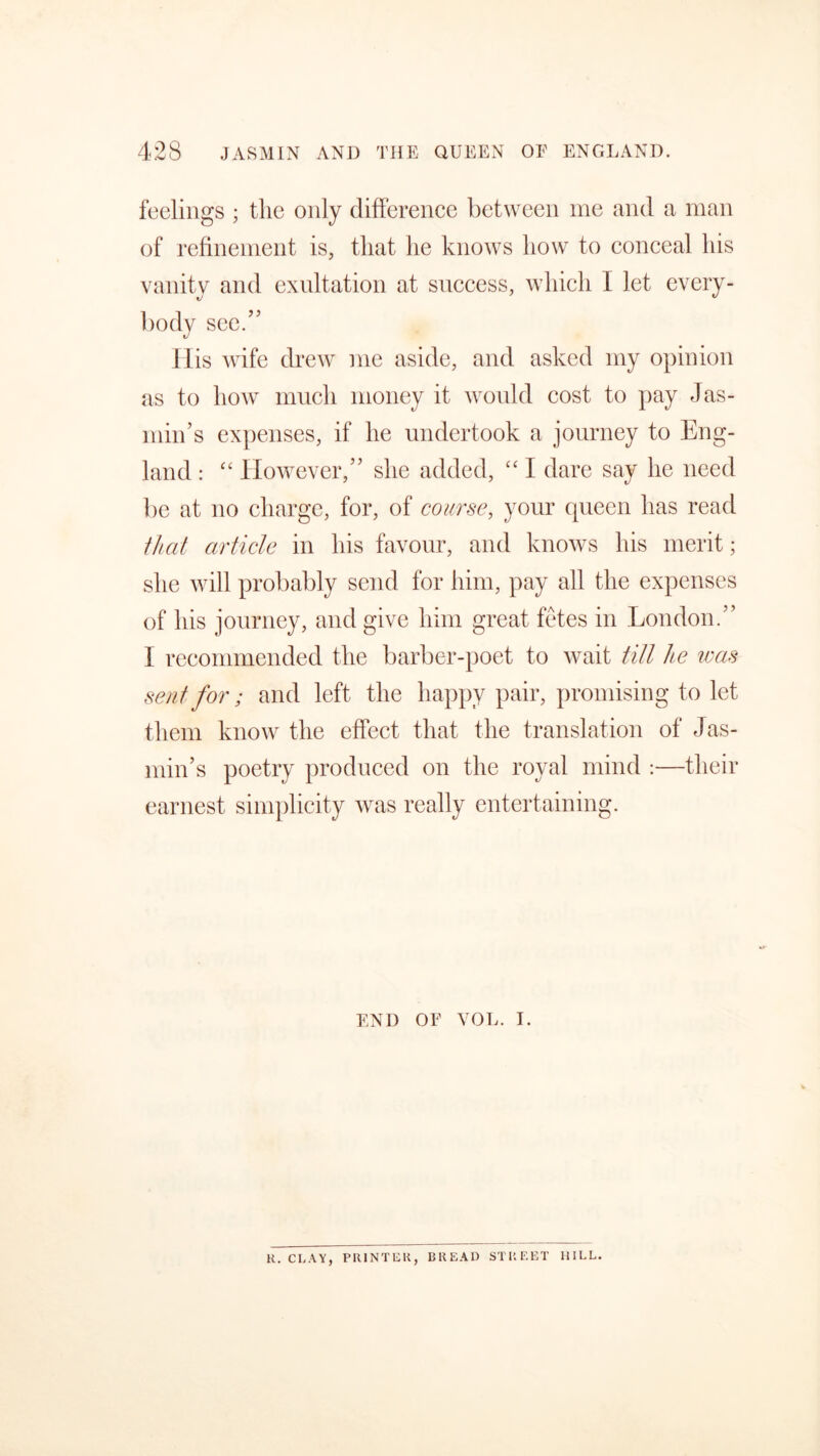 feelings ; the only difference between me and a man of refinement is, that lie knows how to conceal his vanity and exultation at success, which I let every- body see.’5 His wife drew me aside, and asked my opinion as to how much money it would cost to pay Jas- min’s expenses, if he undertook a journey to Eng- land : “ However,” she added, “ I dare say he need be at no charge, for, of course, your queen has read that article in his favour, and knows his merit; she will probably send for him, pay all the expenses of his journey, and give him great fetes in London.” I recommended the barber-poet to wait till he was sent for; and left the happy pair, promising to let them know the effect that the translation of Jas- min’s poetry produced on the royal mind :—their earnest simplicity was really entertaining. END OF VOL. i. R. CLAY, PRINTER, BREAD STREET HILL.