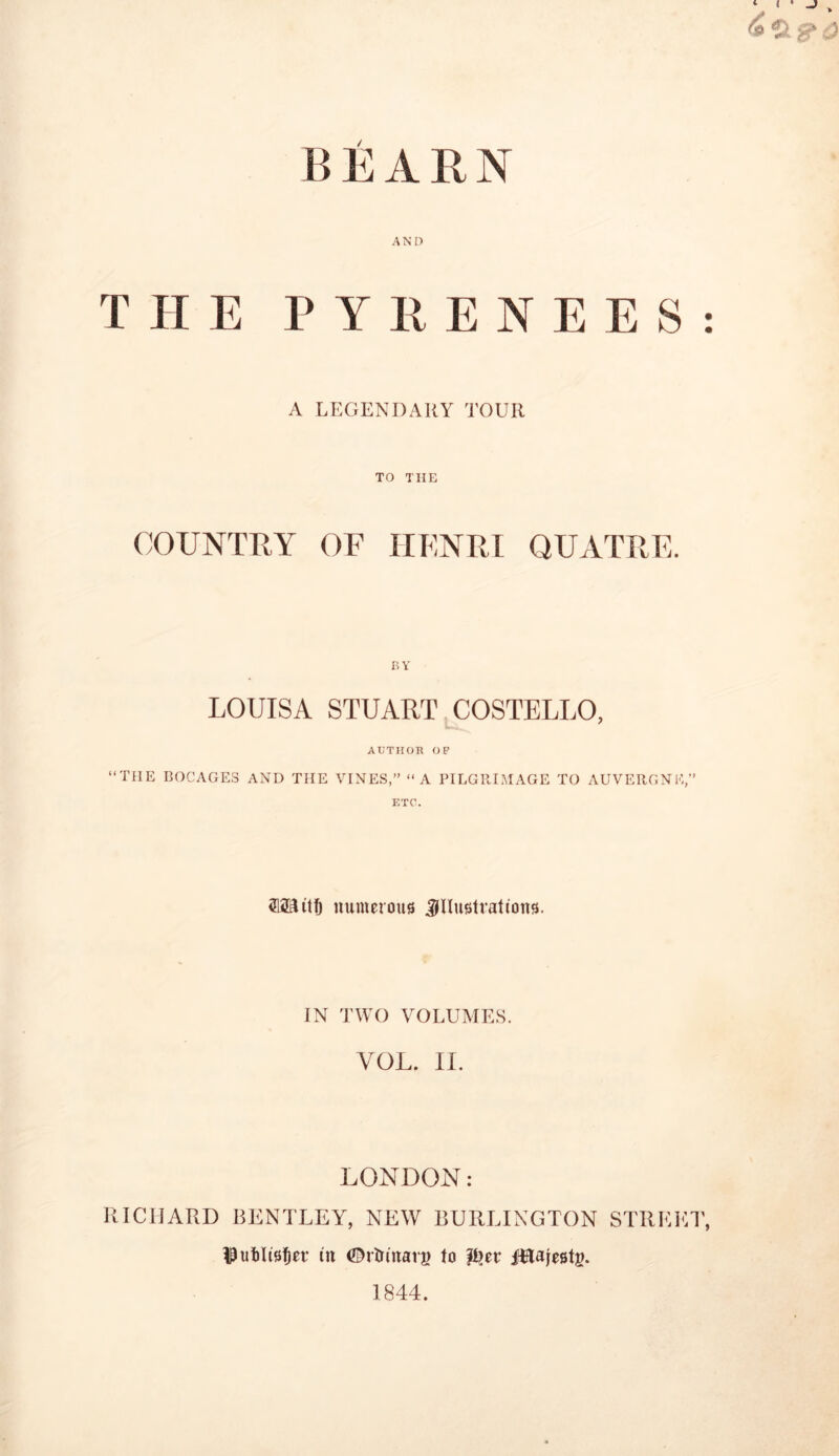 AN D THE PYRENEES A LEGENDARY TOUR TO THE COUNTRY OF HENRI QUATRE. BY LOUISA STUART COSTELLO, AUTHOR OP “THE BOCAGES AND THE VINES,” “A PILGRIMAGE TO AUVERGNE,” ETC. Mitt numerous illustrations. IN TWO VOLUMES. RICHARD BENTLEY, NEW BURLINGTON STREET, ^ufclisfjet in ©rtrinarg to p?er fflafestg. 1844. • •