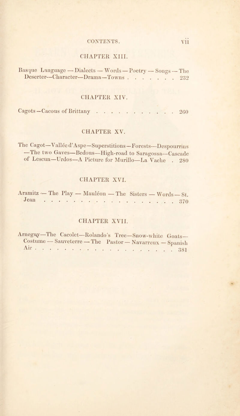 CONTENTS TO THE SECOND VOLUME. CHAPTER I. Renown of Pau— Lectoure—The Labourer-Duke—Auch—Tarbes —The Princess and the Count—Costume—Arrival at Pau—The Promenades Ihe Town — Improvements—First Impressions —Walks—Buildings—Hotels — The Magnificent Baker—The Swain—Tou-Cai! pnno i CHAPTER II. The Climate of Pau—Storms—Fine Weather—Palassou—Reasons for going to Pau—The Winter 30 CHAPTER III. Ihe Castle of Henri Quatre—The Furniture—The Shell—The Statue Ihe Birth—Castel Beziat—The Fairy Gift—A Change —Henri Quatre 44 Troubadour CHAPTER IV. 67 CHAPTER V. Road from Pau to Tarbes—Table Land—The Pics—The Haras of Tarbes—Autumn in the Pyrenees—Mont l’Heris—Gabrielle d’Estrees—Chasseaux Palombes—Penne del’Heris—Picdu Midi Charlet the Guide—Valley of Campan— La Gatta—Grip— The Tourmalet—Campana del Vasse—Bareges—Luz—Cagot D001 Gavarine — dhe P'all of the Rock—Chaos—Circus— Magnificence of Nature—Pont de Neige—Roland—Durendal —Izards Les Cranes—Pierefitte—Cauteretz—Cerizet — Pont ci’Espagne—Lac de Gaube—Argelez 71