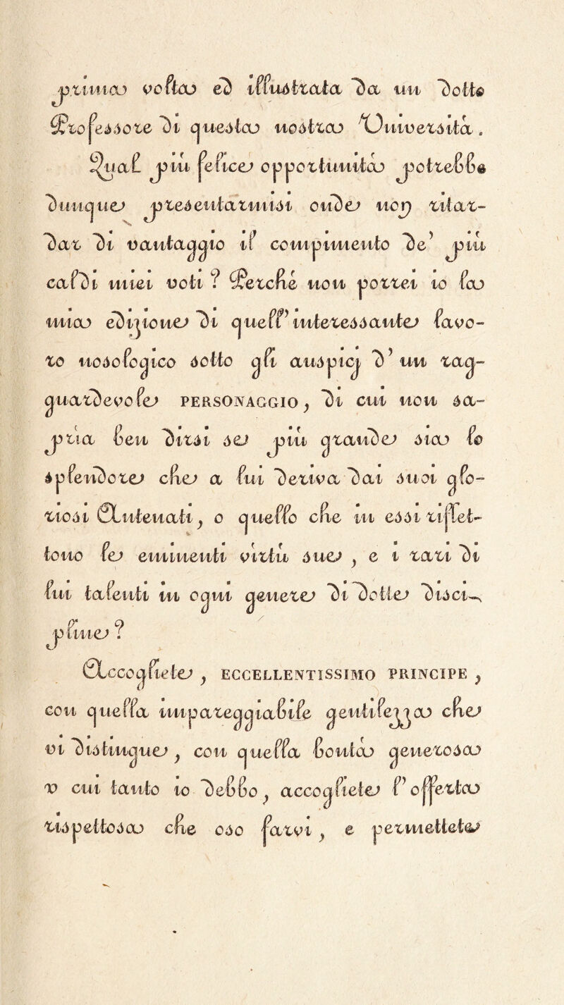 jyxmxco vohco eò iffiiòtxaia uu c^ueòico uoòizco X)mvexòita. ^ia(! j3tii ^e^icej l^uiic^uej jjteéeiitati/uiói oiiSe^ ucp 7)i vauta^^io tf compitMeuto caf^t uiiet uoti ? ^Petcfte uoh |?ox^ei io foD i/nioL> eDijiouc» l)i cjueftiuiexeóóautcj favo- xo itoòofo^ico dotto ^fi auòpK^ 7)’un xa^- ^uaxSeoofe^ personaggio ^ *3i cui uou ócl- j^xia 6eu ^ixdi ACJ jaiu (^^CiuòeJ òicu fo épfeiu)oxe^ a fui l}e^woi ^ai duoi gfo- xiodi 0Luteiiati_, 0 cjueffo cfie ut eddixilTet- tono ic» emiueuti vitlu óuej ^ e i xaxi oi fui tafeiiti lu o^ui geuexe; *St^otie^ ^idci^ j) iiuej ? 0LccOt|flot€^ j ECCELLENTISSIMO PRINCIPE ^ Gou cjueffa tuipaxeggiafitfe ^eutife^oo cRc» oi l^iòku(^uej j con cjueffa fioutcx) ^euexodoj X) cut tanto io l)e{)6o^ acco ^fletei f’o^extcu Xidpettoóaj cfte odo |axot ^ e pexHiettetOi^