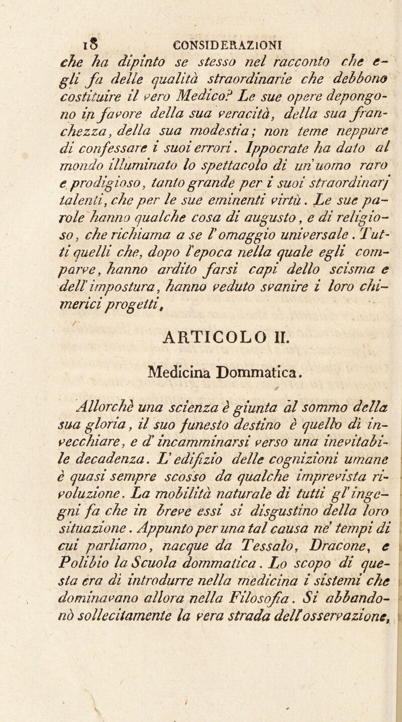 che ha dipìnto se stesso nel racconto che e- gli fa delle qualità straordinarie che debbono costituire il ^ero Medico ':* Le sue opere depongo- no in fasore della sua i’eracità, della sua fran- chezza, della sua modestia; non teme neppure di confessare i suoi errori. Ippocrate ha dato al mondo illuminato lo spettacolo di uri uomo raro e prodigioso, tanto grande peri suoi straordinarj talenti, che per le sue eminenti nrtu. Le sue pa- role hanno qualche cosa di augusto, e di religio- so, che richiama a se 1 omaggio unwersale. Tut- ti quelli che, dopo l'epoca nella quale egli com- pari’e, hanno ardito farsi capi dello scisma e deli impostura, hanno f’eduto si’anire i loro chi- merici progetti, ARTICOLO IL Medicina Dommatica. Allorché una scienza è giunta al sommo della sua gloria, il suo funesto destino è quelh dì in- s>ecchiare, e di incamminarsi r>erso una ine Stabi- le decadenza, L'edifizio delle cognizioni umane è quasi sempre scosso da qualche impreAsta ri- soluzione. La mobilità naturale di tutti gi inge- gni fa che in hrese essi si disgustino della loro situazione. Appunto per una tal causa ne tempi di cui parliamo, nacque da Tessalo, Dracene, e \ Polibio la Scuola dommatica. Lo scopo di que- sta era di introdurre nella medicina i sistemi che \ dominavano allora nella Filosofa. Si abbando- nò sollecitamente la sera strada dellossersazione, i