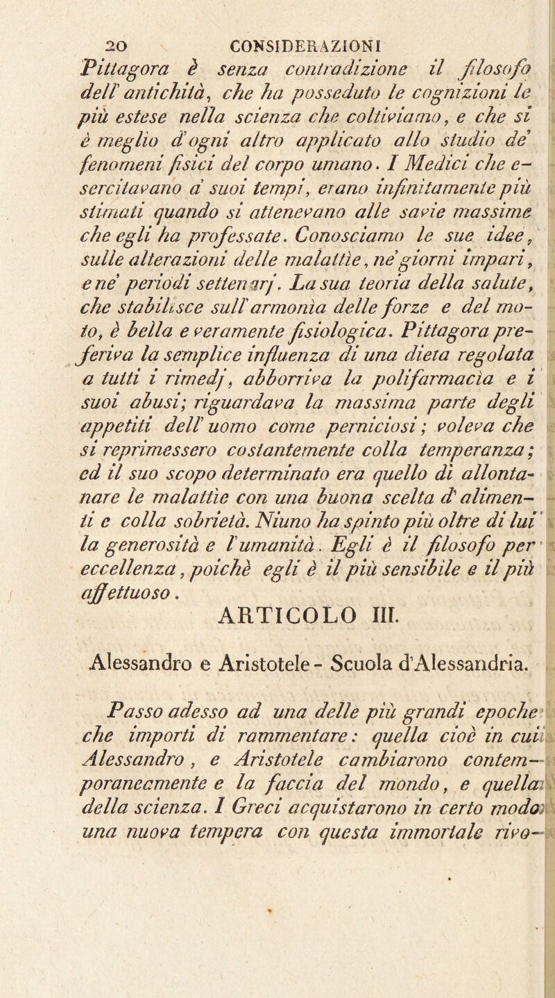 Pittagora è senza controdizione il filosofo dell antichità^ che ha posseduto le cognizioni le più estese nella scienza che coltriamo, e che si è meglio d ogni altro applicato allo studio de fenomeni fisici del corpo umano. I Medici che e- sercitai’ano d suoi tempi, erano infinitamente più stimati quando si attenevano alle savie massime che egli ha professate. Conosciamo le sue idee, sulle alterazioni delle malattìe, ne giorni impari, e né periodi settenurj. La sua teoria della salute, che stabilisce sull'armonìa delle forze e del mo- to, è bella e veramente fisiologica. Fitta gora pre- feriva la semplice influenza di una dieta regolata a tutti i rimedj, abborriva la polifarmacìa e i suoi abusi; riguardava la massima parte degli appetiti dell uomo cóme perniciosi ; voleva che si reprimessero costantemente colla temperanza ; ed il suo scopo determinato era quello dì allonta- nare le malattìe con una buona scelta d alimen- ti e colla sobrietà. Ninno ha spinto più oltre di lui' la generosità e lumanità. Egli è il filosofo per' eccellenza, poiché egli è il più sensibile e il più affettuoso. ARTICOLO m. Alessandro e Aristotele - Scuola dAlessandria. Passo adesso ad una delle più grandi epoche^^ che importi di rammentare : quella cioè in cuiì\ Alessandro, e Aristotele cambiarono contem- poraneamente e la faccia del mondo, e quella: della scienza. I Greci acquistarono in certo modo) una nuova tempera con questa immortale rivo-