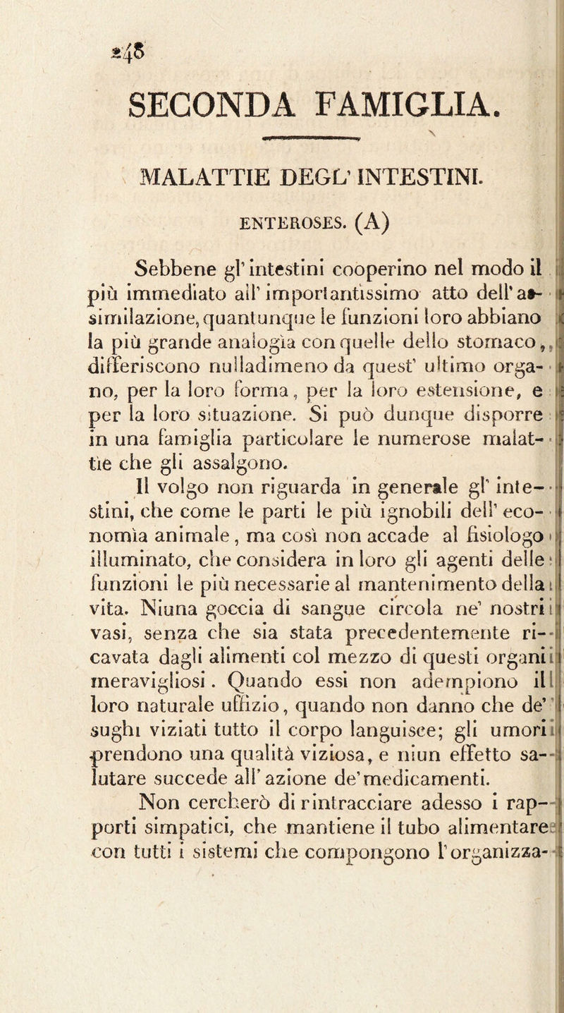 ^45 SECONDA FAMIGLIA. MALATTIE DEGL INTESTINI. ENTEROSES. (A) Sebbene gì’ intestini cooperino nel modo il i:j più immediato all’imporlantissimo atto dell’a»- - j similazione, quantunque le Funzioni loro abbiano [l la più grande analogìa con quelle dello stomaco diireriscono nulladimeno da quest’ ultimo orga-■ i no, per la loro Forma, per la loro estensione, e [I per la loro situazione. Si può dunque disporre if in una Famiglia particolare le numerose malat-'jj tie che gli assalgono. Il volgo non riguarda in generale gl’ inle-j stini, che come le parti le più ignobili dell’ eco- • 1 nomìa animale, ma così non accade al fisiologo o illuminato, che considera in loro gli agenti delle m Funzioni le più necessarie al mantenimento della ii vita. Niuna goccia di sangue circola ne’ nostriifl vasi, senza che sia stata precedentemente ri--il cavata dagli alimenti col mezzo di questi organiiF meravigliosi. Quando essi non adempiono illi| loro naturale uFflzio, quando non danno che de’ | sughi viziati tutto il corpo languisce; gli umoriif prendono una qualità viziosa, e niun effetto sa--l lutare succede alF azione de’medicamenti. Non cercherò di rintracciare adesso i rap- j porti simpatici, che mantiene il tubo alimentareo? con tutti i sistemi che compongono l’organizza- t