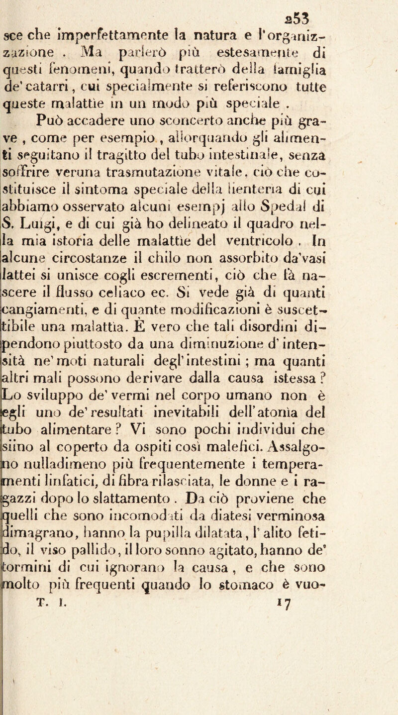 a53 sceche imperfettamente ìa natura e l’orginiz- zuzione . Ma parlerò più estesamente di questi fenomeni, quando tratterò della tamiglia de’catarri, cui specialmente si referiscono tutte queste malattìe in un modo più speciale . Può accadere uno sconcerto anche più gra- ve , come per esempio , allorquando gli alimen- ti seguitano il tragitto del tubo intestinale, senza soffrire veruna trasmutazione vitale, ciò che co- stituisce il sintoma speciale della iienteria di cui abbiamo osservato alcuni esempj alio Spedai di S, Luigi, e di cui già ho delineato il quadro nel- la mia istoria delle malattìe del ventricolo , In alcune circostanze il chilo non assorbito da’vasi lattei si unisce cogli escrementi, ciò che fà na- scere il flusso celiaco ec. Si vede già di quanti cangiamenti, e di quante modificazioni è suscet- tibile una malattìa. E vero che tali disordini di- pendono piuttosto da una diminuzione d’inten- sità ne’moti naturali degl’intestini ; ma quanti altri mali possono derivare dalla causa istessa ? Lo sviluppo de’ vermi nel corpo umano non è egli uno de’resultati inevitabili delf atonìa del tubo alimentare ? Vi sono pochi individui che siino al coperto da ospiti così malefici. Assalgo- no nulladimeno più frequentemente 1 tempera- menti linfatici, di fibra rilasciata, le donne e i ra- gazzi dopo lo slattamento . Da ciò proviene che quelli che sono incomod iti da diatesi verminosa dimagrano, hanno la pupilla dilatata, l’alito feti- do, il viso pallido, il loro sonno agitato, hanno de’ tormini di cui ignorano la causa, e che sono molto più frequenti quando Io stomaco è vuo- T. I. 17