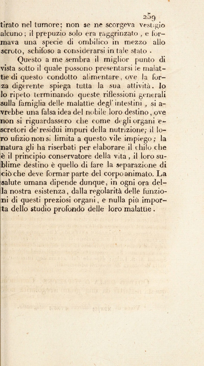 2^ tirato nel tumore; non se ne scorgeva vestìgio alcuno ; il prepuzio solo era raggrinzato , e for- mava una specie di ombilico in mezzo alio scroto, schifoso a considerarsi in tale stato . Questo a me sembra il miglior punto di vista sotto il quale possono presentarsi ie malat- tìe di questo condotto aìimentare, ove la for- za digerente spiega tutta la sua attività. Io lo ripeto terminando queste riflessioni generali sulla famiglia delle malattìe degl’intestini , si a- vrebbe una falsa idea del nobile loro destino, ove non si riguardassero che come degli organi e*- scretori de’residui impuri della nutrizione; il lo- ro ufìziononsi limita a questo vile impiego; la natura gli ha riserbatl per elaborare il chilo che è il principio conservatore della vita, il loro su- blime destino è quello di fare la separazione di ciò che deve formar parte del corpo animato. La salute umana dipende dunque, in ogni ora del- la nostra esistenza, dalla regolarità delle funzio- ni di questi preziosi organi, e nulla più impor- ta dello studio profondo delle loro malattìe .