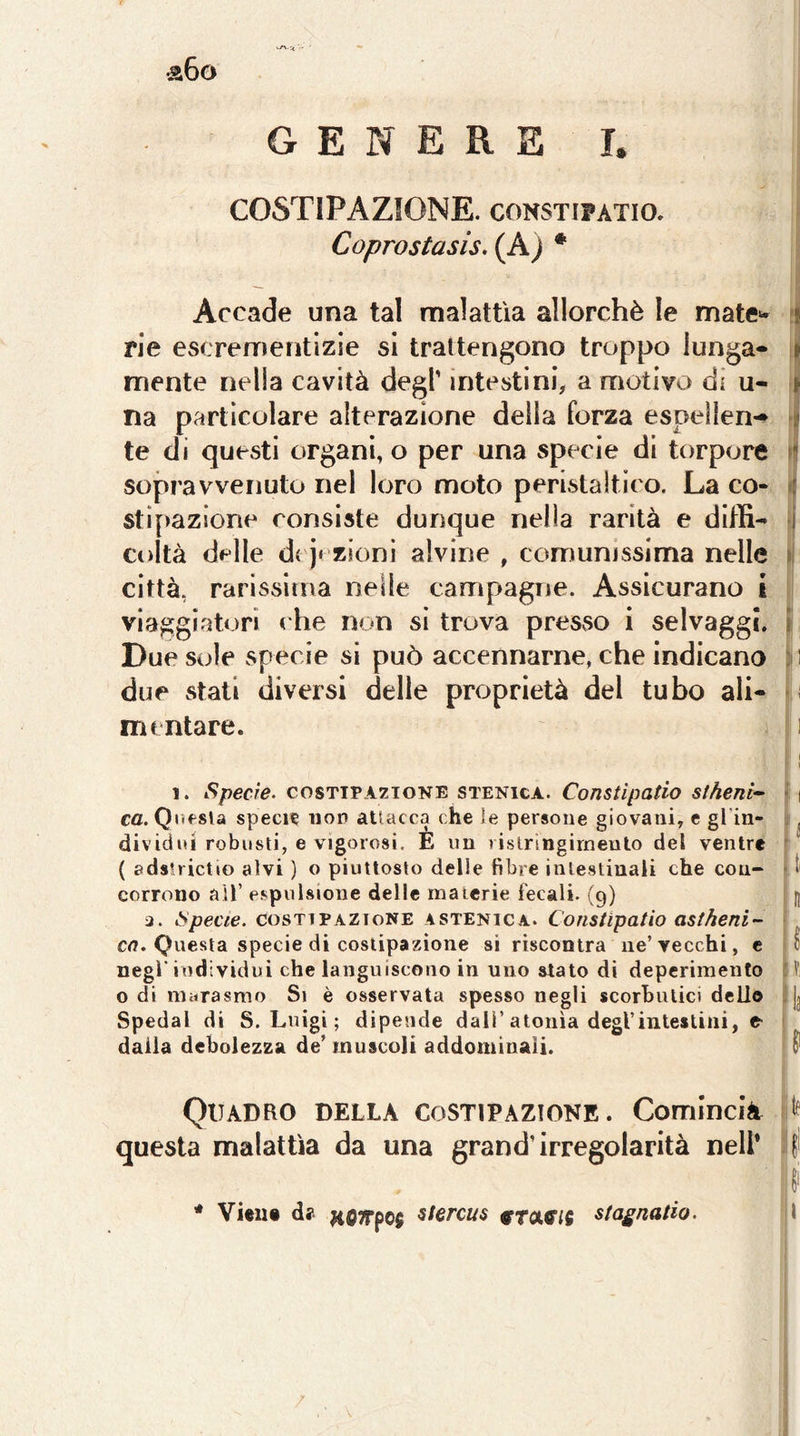 aGo GENERE h COSTIPAZIONE. coNSTiPATio. Coprostasis, (A) * Accade una tal malattìa allorché le mate‘- ! rie escrementizie si trattengono troppo lunga* » mente nella cavità degl’ intestini, a motivo di u- \ na particolare alterazione della forza espellen- a te di questi organi, o per una specie di torpore sopravvenuto nel loro moto peristaltico. La co- <: sti[)azione consiste dunque nella rarità e diffi* i coltà delle d{ j‘ zionì alvine , comunissima nelle > città, rarissima nelle campagne. Assicurano i viaggiatori che non si trova presvso i selvaggi, i Due sole specie si può accennarne, che indicano ; i due stati diversi delle proprietà del tubo ali- mentare. 1 ( \ 1. Specie- COSTTPA7IONE STENicA. Coustìpatio stheni^ m Cfl. Qiifsla speci? non atlacca che le persone giovani, e gl in- ^ dividiti robusti, e vigorosi. E un rislrìngirneuto del ventre { edslrictio alvi ) o piuttosto delle fibre intestinali che con- ^ I corrono aìT espulsione delle materie fecali. (9) H ù. Specie. COSTIPAZIONE ASTENICA. CoTistipatio astheni- cn. Questa specie di costipazione si riscontra iie’vecchi, e 0 negl' individui che languiscono in uno stato di deperimento li o di myrasmo Si è osservata spesso negli scorhulici dello . Jj Spedai di S. Luigi ; dipende dall’atonìa degl’intestini, e dalla debolezza de’ muscoli addominali. Quadro della costipazione. CommcìA > questa malattìa da una grand’irregolarità nell* * Vìeiit da HfiTTpo} stercus ^tmìS stagnano. 1 /