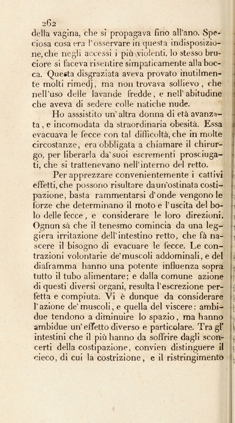 202 della vagina, che si propagava fino all’ano. Spe- ciosa cosa era l’osservare in questa indisposizio- ne, che negli accessi i più violenti, lo stesso bru- ciore si faceva risentire simpaticamente alla boc- ca. Questa disgraziata aveva provato inutilmen- te molti rimedj, ma non trovava sollievo , che i nell'uso delle lavande fredde, e nell’abitudine ; che aveva di sedere colle natiche nude. Ho asssistito un’altra donna di età avanza- • ta , e incomodata da straordinaria obesità. Essa i evacuava le fecce con tal difficcdtà, che in molte i circostanze, era obbligata a chiamare il chìrur- ‘ go, per liberarla da’suoi escrementi prosciuga- • ti, che si trattenevano nell’interno del retto. i( Per apprezzare convenientemente i cattivi ili effetti, che possono risultare da un’ostinata costi- »*( pazione, basta rammentarsi d’onde vengono le 3 forze che determinano il moto e l’uscita del bo- lo delle fecce , e considerare le loro direzioni, i Ognun sà che il tenesmo comincia da una leg- - j giera irritazione dell’intestino retto, che fà na- -j scere il bisogno di evacuare le fecce. Le con- ^ trazioni volontarie de’muscoli addominali, e del [j diaframma hanno una potente influenza sopra tutto il tubo alimentare; e dalla comune azione di questi diversi organi, resulta l’escrezione per- q fetta e compiuta. Vi è dunque da considerare q l’azione de’muscoli, e quella del viscere: ambi- q due tendono a diminuire lo spazio, ma hanno p ambidue un’effetto diverso e particolare. Tragf j intestini che il più hanno da soffrire dagli scon- i certi della costipazione, convien distinguere il | cieco, di cui la costrizione, e il ristringimento : j.