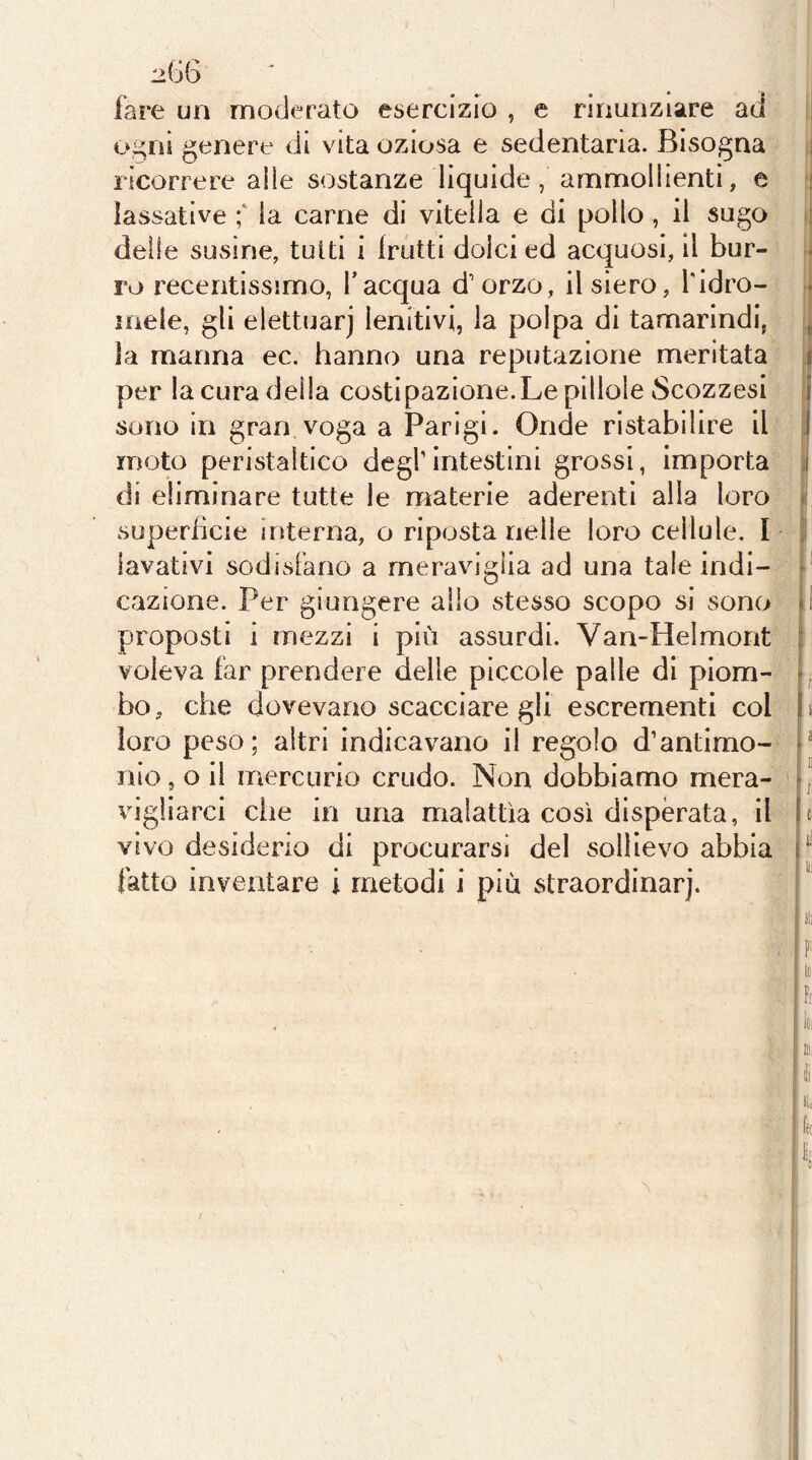 :>G6 lare un moderato esercizio , e rinunziare ad o^ni genere di vita oziosa e sedentaria. Bisogna ricorrere alle sostanze liquide, ammollienti, e lassative la carne di vitella e di pollo, il sugo ; delle susine, tutti i frutti dolci ed acquosi, il bur- ro recentissimo, l’acqua d’orzo, il siero, Tidro- inele, gli elettuarj lenitivi, la polpa di tamarindi, , la manna ec. hanno una reputazione meritata t per la cura della costipazione.Le pillole Scozzesi i sono in gran voga a Parigi. Onde ristabilire il I moto peristaltico degl’intestini grossi, importa ,i di eliminare tutte le materie aderenti alla loro >; superficie interna, o riposta nelle loro cellule. I lavativi sodisFano a meraviglia ad una tale indi- r cazione. Per giungere alio stesso scopo si sono d proposti i mezzi i più assurdi. Van-Helmont : voleva far prendere delle piccole palle di piom- -, bo, che dovevano scacciare gli escrementi col b loro peso; altri indicavano il regolo d’antimo- d nio, o il mercurio crudo. Non dobbiamo mera- -, vigliarci elle in una malattìa così disperata, il b vivo desiderio di procurarsi del sollievo abbia