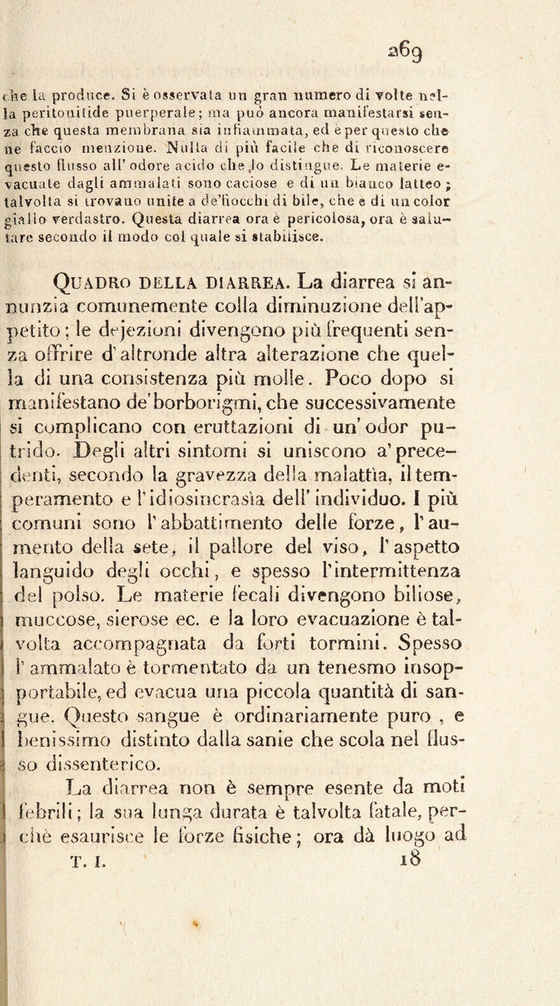 che la produce. Si è osservala un gran numero di volte nel- la perilonilide puerperale; ma può ancora nianireslarsi sen- za che questa membrana sia iiiFiauimata, ed e per questo che ne laccio nienzioue. Nulla dì più facile che dì riconoscere questo tlusso all’odore acido che.lo distifigue. Le materie e- vacuate dagli ammalati sono caciose e di un bianco latteo ; talvolta si trovano unite a de’tìocchi di bile, che e di un color giallo verdastro. Questa diarrea ora è pericolosa, ora è salu- tare secondo li modo col quale si stabilisce. Quadro della diarrea. La diarrea si an- nunzia comunemente colla diminuzione dell’ap- petito; le dejezioni divengono più Frequenti sen- za offrire d’altronde altra alterazione che quel- la di una consistenza più molle. Poco dopo si manifestano de’borborigmi, che successivamente I si complicano con eruttazioni di un’odor pii- ; trido. Degli altri sintomi si uniscono a’prece- denti, secondo la gravezza della malattia, il tem- peramento e l’idiosincrasìa dell’ individuo. I più comuni sono l’abbattimento delle forze, l’au- mento della sete, il pallore del viso, l’aspetto languido degli occhi, e spesso l’intermittenza i del polso. Le materie fecali divengono biliose, muccose, sierose ec. e la loro evacuazione è tal- volta accompagnata da forti tormini. Spesso i’ ammalato è tormentato da un tenesmo insop- portabile, ed evacua una piccola quantità di san- gue. Questo sangue è ordinariamente puro , e benìssimo distinto dalla sanie che scola nel flus- so dissenterico. La diarrea non è sempre esente da moti febrili; la sua lunga durata è talvolta fatale, per- ciiè esaurisce le forze fisiche ; ora dà luogo ad T. I. iB