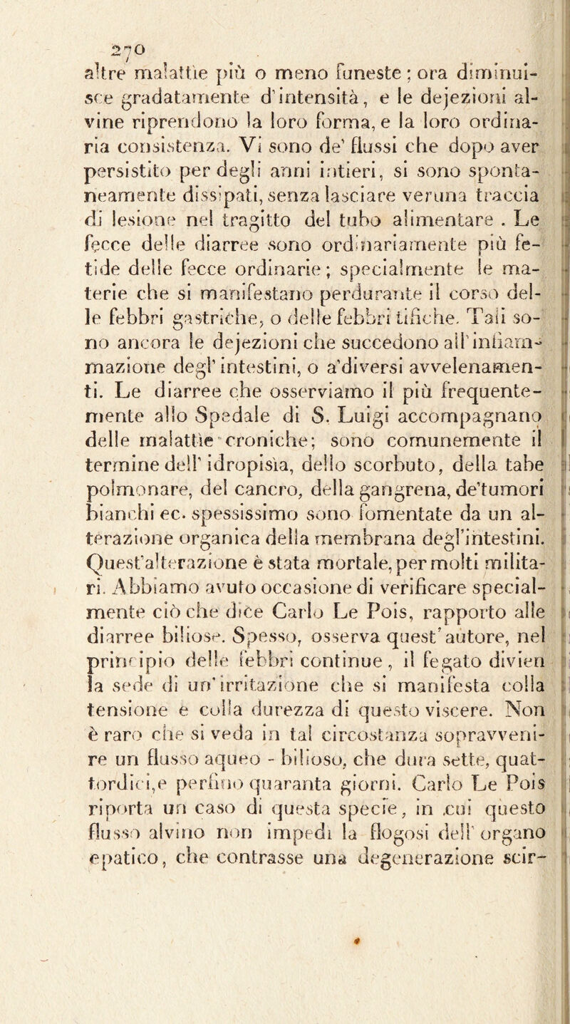 altre malattìe più o meno funeste ; ora diminui- sce gradatamente d’intensità, e le dejezìoni al- vine riprendono )a loro forma, e la loro ordina- ria consistenza. Vi sono de’ flussi che dopo aver a persistito per degli anni intieri, si sono sponta- - neamente dissipati, senza lasciare veruna traccia di lesione nel tragitto del tubo alimentare . Le ir fecce delle diarree sono ordinariamente più fe- * tìde delle fecce ordinarie; specialmente le ma- • terie che si manifestano perdurante il corso del- * le febbri gastriche5 o delle febbri tifiche. Tali so- no ancora le dejezioni che succedono all’iniiam- - mazione degl’ intestini, o a’diversl avvelenamen- • ti. Le diarree che osserviamo il più frequente- niente allo Spedale di S. Luigi accompagnano c delle malattìe'■croniche; sono comunemente il ! termine dell’idropisìa, dello scorbuto, della tabe c' polmonare, del cancro, della gangrena, de’tumori ) bianchi ec. spessissimo sono fomentate da un al- ■ terazi<)ne organica della membrana degl’intestini. ! Quest’alterazione è stata mortale, per molti milita- ri. Abbiamo avuto occasione di verificare special- ^ mente ciò che dice Carlo Le Pois, rapporto alle i diarree biliose. Spesso, osserva quest’autore, nel 1 principio delle febbri continue, il fegato divieo la sede dì un* irritazione che si manifesta colla 3: tensione e culla durezza di questo viscere. Non t è raro che si veda in tal circostanza sopravveni- ; re un flusso aqueo - bilioso, che dura sette, quat- tordici,e perfine) quaranta giorni. Carlo Le Pois ; riporta un caso di questa specie, in .cui questo 1 flusso alvino non impedì la flogosi dell’ organo 1 epatico, che contrasse una degenerazione scir- ! 4