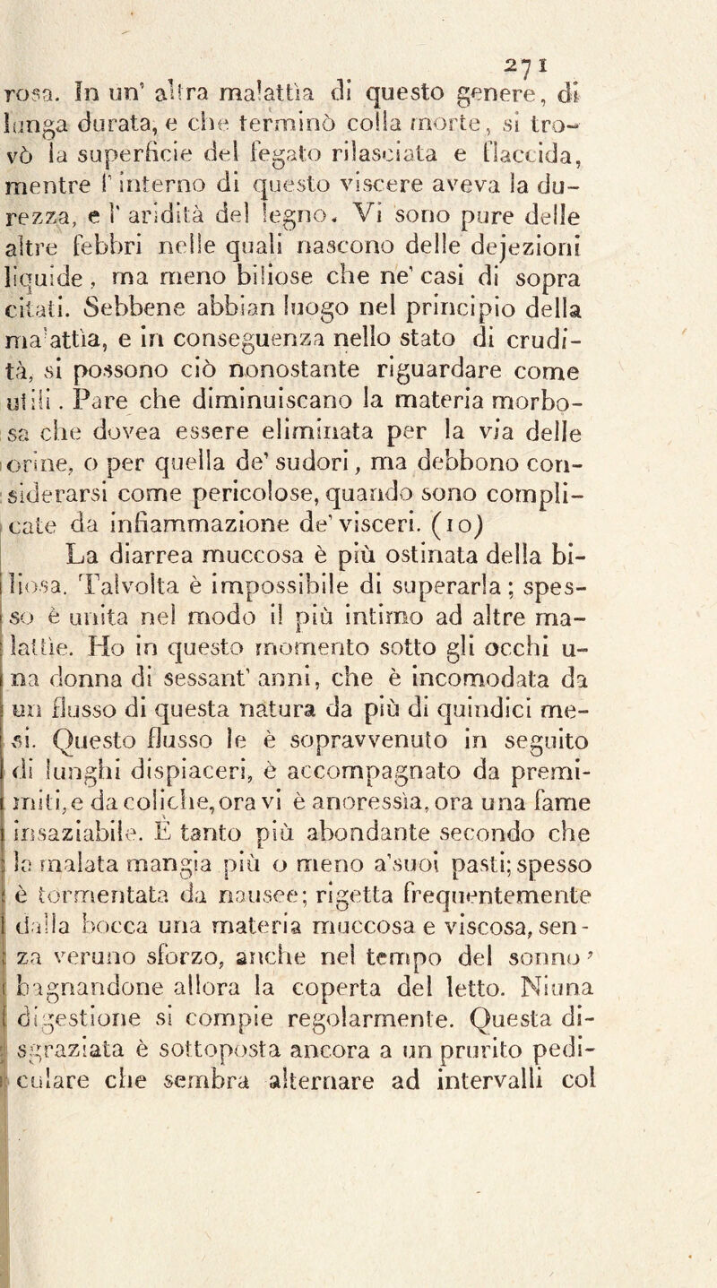 rosa, in un’ alira malattìa tli questo genere, ól lunga durata, e che terminò colia morte, sì tro- vò ìa superBcle del fegato rilasciata e flaccida, mentre f interno di questo visc'ere aveva la du- rezza, e r aridità del legno* Vi sono pure delle altre febbri nelle quali nascono delie dejezìoni lìquide , ma meno biliose che ne’casi di sopra citati. Sebbene abbian luogo nel principio della ma-attìa, e in conseguenza nello stato di crudi- tà, si possono ciò nonostante riguardare come ulili. Pare che diminuiscano la materia morbo- sa che dovea essere eliminata per la via delle iorine, o per quella de’ sudori, ma debbono con- siderarsi come pericolose, quando sono compli- cate da infìammazione de’visceri, (io) La diarrea muccosa è più ostinata della bi- Iliosa. Talvolta è impossibile di superarla; spes- j so è unita nel modo il più intimo ad altre ma- I lattìe. Ho in questo momento sotto gli occhi u- ìna donna di sessant’ anni, che è incomodata da ! un flusso di questa natura da più di quindici me- si. Questo flusso le è sopravvenuto in seguito di lunghi dispiaceri, è accompagnato da premi- miti, e da colldie,ora vi è anoressìa, ora una fame I insaziabile. E tanto più abondante secondo che i la inaiata mangia più o meno a’suoi pasti; spesso t è tormentata da nausee; rigetta frequentemente i d illa bocca una materia muccosa e viscosa, sen- i za veruno sforzo, anche nel tempo del sonno ^ ( bagnandone allora la coperta del letto. Niona I digestione si compie regolarmente. Questa di- sgraziata è sottoposta ancora a un prurito pedi- ! cu lare che sembra alternare ad intervalli col