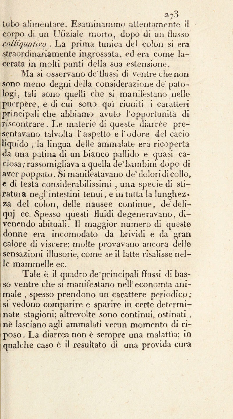 tubo alimentare. Esaminammo attentamente il corpo di un Ufiziale morto, dopo di un flusso colliquatho . La prima tunica dei colon si era straordinariamente ingrossata, ed era come la- cerata in molti punti della sua estensione. Ma si osservano de’flussi dì ventre che non sono meno degni della considerazione de’pato- logi, tali sono quelli che si manifestano nello puerpere, e di cui sono qui riuniti i caratteri principali che abbiamo avuto l’opportunità di iriscontrare. Le materie di cjueste diarrèe pre- is^ntavano talvolta l'aspetto e l’odore del cacio liquido , la lingua delle ammalate era ricoperta da una patina di un bianco pallido e quasi ca- ciosa; rassomigliava a quella de’bambini dopo di aver poppato. Si manifestavano de’ dolori di collo, e di testa considerabilissimi , una specie di sti- itatura negl’intestini tenui, e iiì tutta la lunghez- .za del colon, delle nausee continue, dedeli- qui ec. Spesso questi fluidi degeneravano, di- venendo abituali. Il maggior numero di queste Monne era incomodato da brividi e da gran calore di viscere; molte provavano ancora delle (Sensazioni illusorie, come se il latte risalisse nel- 3 le mammelle ec. Tale è il quadro de’principali flussi di bas- )SO ventre che si manifev^tano nell’economìa ani- imale , spesso prendono un carattere periodico; i si vedono comparire e sparire in certe determl- mate stagioni; altrevolte sono continui, ostinati , (nè lasciano agli ammalati verun momento di ri- sposo. La diarrea non è sempre una malattìa; in ] qualche caso è il resultato di una provida cura