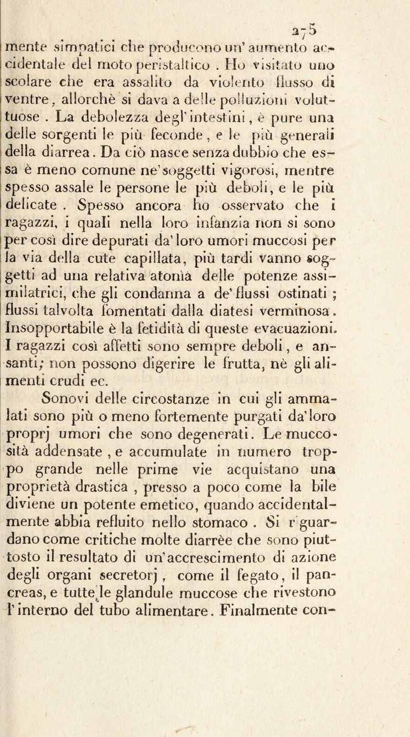 mente simpatici che producono un’aumento ao cidentale del moto peristaltico . Fio visitato uno 'scoiare che era assalito da violento {lusso di • ventre, allorché si dava a delle poliuzioni volut- tuose . La debolezza degl intestini, è pure una S delle sorgenti le più feconde , e le più generali della diarrea. Da ciò nasce senza dubbio che es- isa è meno comune ne’soggetti vigorosi, mentre ;spe sso assale le persone le più deboli, e le più I delicate . Spesso ancora ho osservato che i ragazzi, i quali nella loro infanzia non si sono • per cosi dire depurati da’loro umori muccosi per ;la via della cute caplllata, più tardi vanno sog- ; getti ad una relativa atonìa delle potenze assi- imllatrici, che gli condanna a de’flussi ostinati ; ! flussi talvolta fomentati dalla diatesi verminosa. Insopportabile è la fetidità di queste evacuazioni» I ragazzi così affetti sono sempre deboli, e an- i santi; non possono digerire le frutta, nè gli ali- I menti crudi ec. I Sonovi delle circostanze in cui gli amma- lati sono più o meno fortemente purgati da’loro proprj umori che sono degenerati. Le mucco- sità addensate , e accumulate in numero trop- po grande nelle prime vie acquistano una proprietà drastica , presso a poco come la bile diviene un potente emetico, quando accidental- mente abbia refluito nello stomaco . Si r guar- dano come critiche molte diarrèe che sono piut- tosto il resultato di un’accrescimento di azione degli organi secretorj, come il fegato, li pan- creas, e tuttede glandule rnuccose che rivestono l’interno del tubo alimentare. Finalmente con-