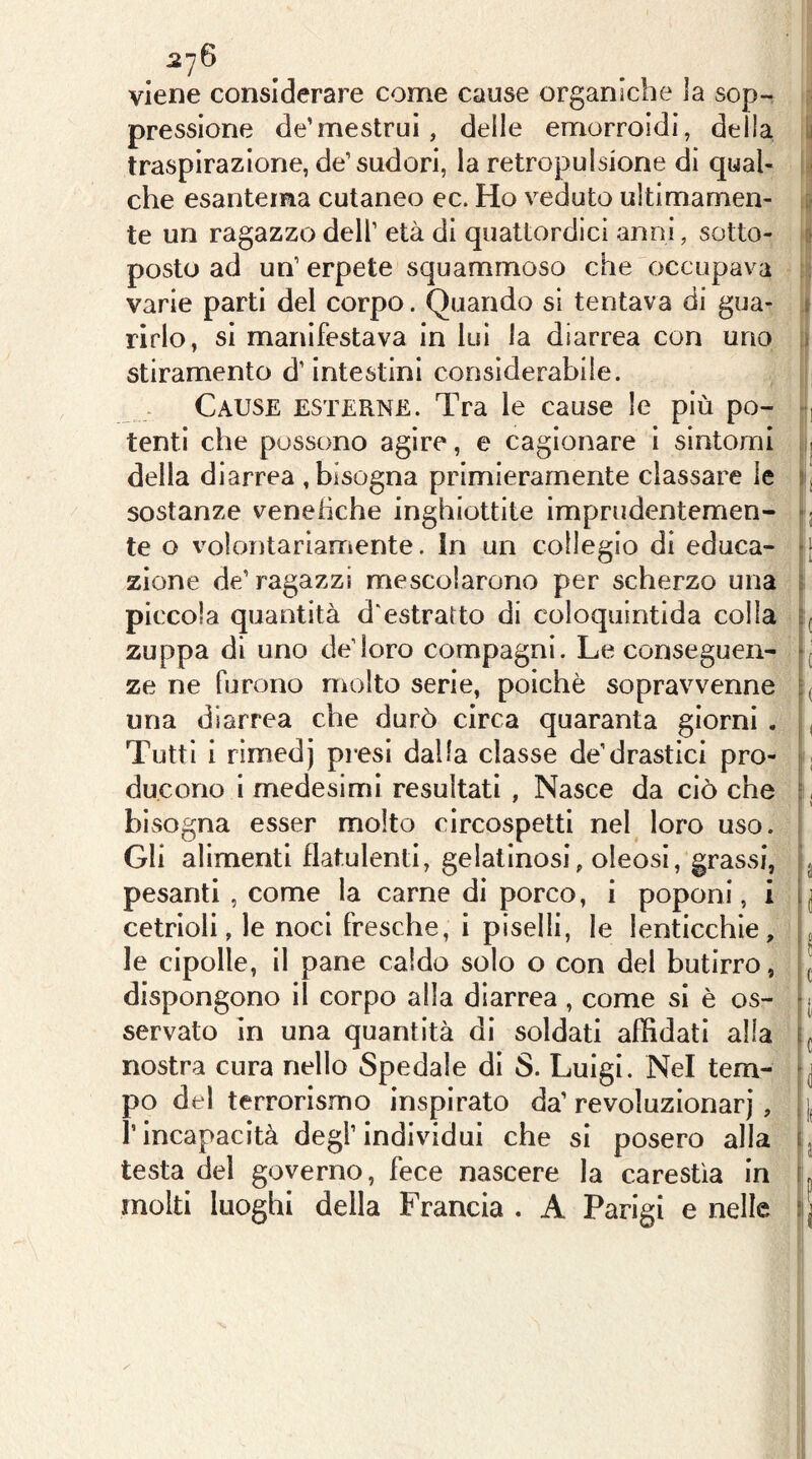 viene considerare come cause organiche ìa sop- pressione de’mestrui, delle emorroidi, della y traspirazione, de’sudori, la retropulsione di qual- che esantema cutaneo ec. Ho veduto ultimamen- :■ te un ragazzo dell’ età di quattordici anni, sotto- r« posto ad un’ erpete squammoso che occupava varie parti del corpo. Quando si tentava di gua- i ririo, si manifestava in lui la diarrea con uno » stiramento d’intestini considerabile. Cause esterne. Tra le cause le più po- , tenti che possono agire, e cagionare i sintomi j della diarrea , bisogna primieramente classare le ij sostanze veneiìche inghiottite imprudentemen- j te o volontariamente. In un collegio di educa- •[ zione de’ragazzi mescolarono per scherzo una ì piccola quantità d'estratto di coloquintida colla =( zuppa di uno de’loro compagni. Le conseguen- *1 ze ne furono molto serie, poiché soprav^venne una diarrea che durò circa quaranta giorni . , Tutti i rìmedj pi*esi dalla classe de’drastici prò- ; ducono i medesimi resultati , Nasce da ciò che :, bisogna esser molto circospetti nel loro uso. Gli alimenti flatulenti, gelatinosi, oleosi, grassi, j pesanti , come la carne di porco, i poponi, i i| cetrioli, le noci fresche, i piselli, le lenticchie, . le cipolle, il pane caldo solo o con del butirro, ^ dispongono il corpo alla diarrea , come si è os- servato in una quantità di soldati affidati alla nostra cura nello Spedale di S. Luigi. Nel tem- po del terrorismo inspirato da’revoluzionarj, j, l’incapacità degl’individui che si posero alla q testa del governo, fece nascere la carestìa in ì. molti luoghi della Francia . A Parigi e nelle