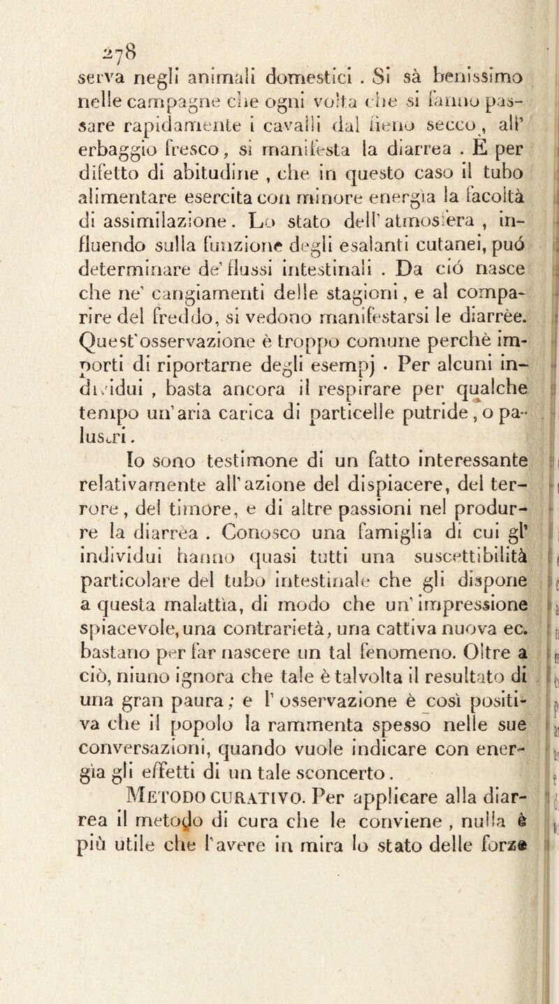 27B serva negli animali domestici . Si sà benissimo nelle campagne che ogni volt a die si fanno pas- sare rapidamente i cavalli dal fieno secco , all’ erbaggio fresco, si manifesta la diarrea . E per difetto di abitudine , che in questo caso il tubo alimentare esercita con minore energìa la facoltà di assimilazione. Lo stato dell’ atmosi'era , in- fluendo sulla funzione degli esalanti cutanei, può determinare de flussi intestinali . Da ciò nasce che ne’ cangiamenti delle stagioni, e al compa- rire del freddo, si vedono manifestarsi le diarrèe. Quest'osservazione è troppo comune perchè im- porti di riportarne degli esempj . Per alcuni in- dividui , basta ancora il respirare per qualche tempo un’aria carica di particelle putride , o pa- lustri . Io sono testimone di un fatto interessante relativamente all’azione del dispiacere, del ter- rore, del timore, e di altre passioni nel produr- re la diarrèa . Conosco una famiglia di cui gl* individui hanno quasi tutti una suscettibilità particolare del tubo intestinale che gli dispone a questa malattìa, di modo che un’impressione spiacevole, una contrarietà, una cattiva nuova ec. bastano per far nascere un tal fenomeno. Oltre a ciò, niuno ignora che tale è talvolta il resultato di una gran paura ; e T osservazione è così positi- va che il popolo la rammenta spesso nelle sue conversazioni, quando vuole indicare con ener- gìa gli effetti di un tale sconcerto. Metodo CURATIVO. Per applicare alla diar- rea il metodo di cura che le conviene , nulla è più utile che l’avere in mira lo stato delle forz»