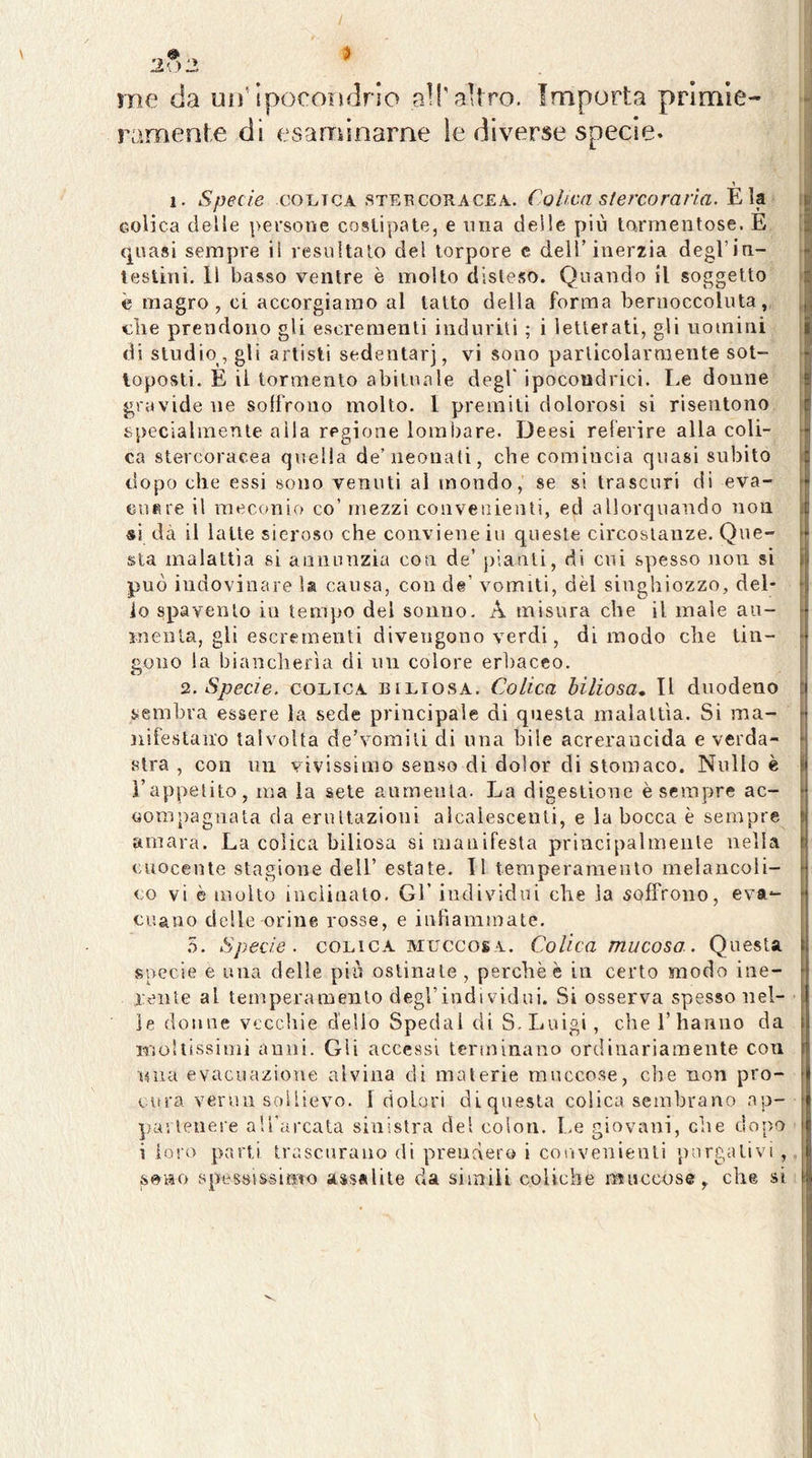 / me da un’ipocoììdrio alT altro. Importa primie- ramente di esaminarne ìe diverse specie. % i. Specie COLICA stepcoracea. Cohen stercoraria. Eia eolica delle persone costipate, e una deile più tarmentose. E quasi sempre li resultalo del torpore c dell’inerzia degl’in- testini, Il basso ventre è molto disteso. Quando il soggetto è magro, ci accorgiamo al tatto della forma bernoccoluta, die prendono gli escrementi indurili ; i ìetlerati, gli uomini di studio, gli artisti sedentari, vi sono particolarmente sot- toposti. E il tormento abituale degl* ipocondrici. Le donne gravide ne soffrono molto. 1 premiti dolorosi si risentono specialmente alla regione lombare. Deesi relerire alla coli- ca stercoracea quella de’neonati, che comincia quasi subito dopo che essi sono venuti al mondo, se si trascuri di eva- cuBie il raeconio co’mezzi convenienti, ed allorquando non si dà il latte sieroso che conviene iu queste circostanze. Que- sta malattìa si annunzia con de’ jiianli, di cui spesso non si può indovinare la causa, con de’ vomiti, dèi singhiozzo, del- lo spavento in tempo del sonno. A misura che il male au- inenla, gli escrementi divengono verdi, di modo che tin- gono la biancherìa di un colore erbaceo. 2. Specie. COLICA biliosa. Colica biliosa» Il duodeno sembra essere la sede principale di questa malattìa. Si ma- nifestano talvolta de’vomiù di una bile acreraucida e verda- stra , con mi vivissimo senso di dolor di stomaco. Nullo è l’appetito, ma la sete aumenta. La digestione è sempre ac- compagnata da eruttazioni alcalescenti, e la bocca è sempre amara. La colica biliosa si manifesta principalmente nella cuocente stagione dell’ estate, li temperamento melancoli- co vi è molto inclinalo. Gl’ individui che la soffrono, eva- cuano delle orine rosse, e infiammate, b. Specie. COLICA muccosa. Colica mucosa. Questa specie e una delle più ostinale , perchè è in certo modo ine- rente al temperamento degl’individui. Si osserva spesso nel- le donne vecchie dello Spedai di S. Luigi, che l’hanno da Mioltissimi anni. Gii accessi Icnninano ordinariamente con una evacuazione alvina di materie muccose, che non pro- cura verun sollievo. 1 dolori diquesta colica sembrano ap- partenere aU'arcata sinistra del colon, f.e giovani, che dopo i loro parti trascurano di prenderò i convenienti purgativi , seno spessissimo assalite da siiniU coliche muccose, che si