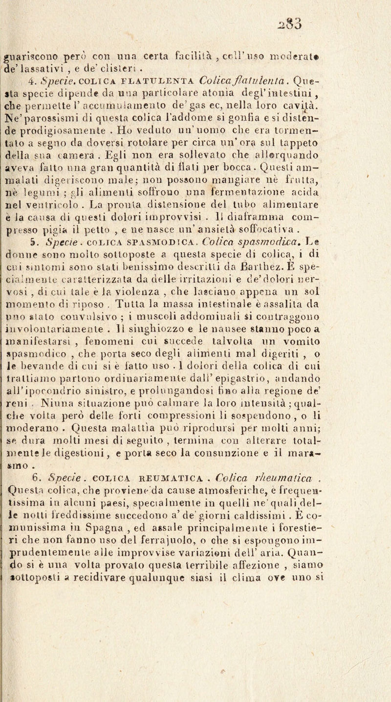 guariscono però con una certa facililà j celi’uso moderai# degassativi , e de’clisìeri . 4. Specie, collie A flatui^enta Colica flatulenta. Que- sta specie dipende da una particolare atonìa degl’intestini, ebe permette t’ accumuianieiito de’gas ec, nella loro cavijtà. Ne’parossismi di questa colica l’addome si gonfia e si disten- de prodigiosamente . Ho veduto un’uomo die era tormen- tato a segno da doversi rotolare per circa un’ora sul tappeto della sua camera . Egli non era sollevato che allorquando aveva fatto una gran quantità di flati jier bocca. Questi am- malati digeriscono male; non possono mangiare nè frutta, nè legumi ; gli alimenti soffrono una fermentazione acida nel ventricolo . La pronta distensione del tubo alimentare è la causa di questi dolori improvvisi . li diaframma com- presso pigia il petto , e ne nasce un’ansietà sofìocativa . 5. Specie, coejca spasmodica. Colica spasmodica. Le donne sono molto sottoposte a questa specie di colica, i di cui sintomi sono stati benissimo descritti da Barlbez.E spe- cialmente caratterizzata da delle irritazioni e de’dolori ner- vosi , di cui tale è la violenza , che lasciano appena un sol momento di riposo . Tutta la massa intestinale è assalita da uno sialo convulsivo ; i muscoli addominali si coulraggono involontariamente . lì singhiozzo e le nausee stanno poco a manifestarsi , fenomeni cui succede talvolta un vomito spasmodico , che porta seco degli alimenti mal digeriti , o le bevande di cui si è latto uso . 1 dolori della colica di cui trattiamo partono ordinariamente dall’epigastrio, andando airipocoudrio sinistro, e prolungandosi fino alla regione de’ reni . Ninna situazione può calmare la loro inlensità ; qiiai- ebe volta però delle forti compressioni li sospendono, o li moderano . Questa malattìa può riprodursi per molti anni; se dura molti mesi di seguito , termina con alterare tolal- mentf le digestioni, e porta seco la consunzione e il mar*- srao . 6. Specie, colica reumatica. Colica rheuinatica . Questa colica, che proviene'da cause atmosferiche, e frequen- tissima in alcuni paesi, specialmente in quelli ne’quali del- • le notti ireddissime succedono a’ de’ giorni caldissimi . E co- I miiuissima in Spagna , ed assale principalmente i forestie- ri che non fanno uso del ferrajuolo, o che si espongono im- prudentemenle alle improvvise variazioni deli’ aria. Quan- do si è una volta provalo questa terribile affezione , siamo I *otloposti a recidivare qualunque siasi il clima ove uno si i 1 I i I