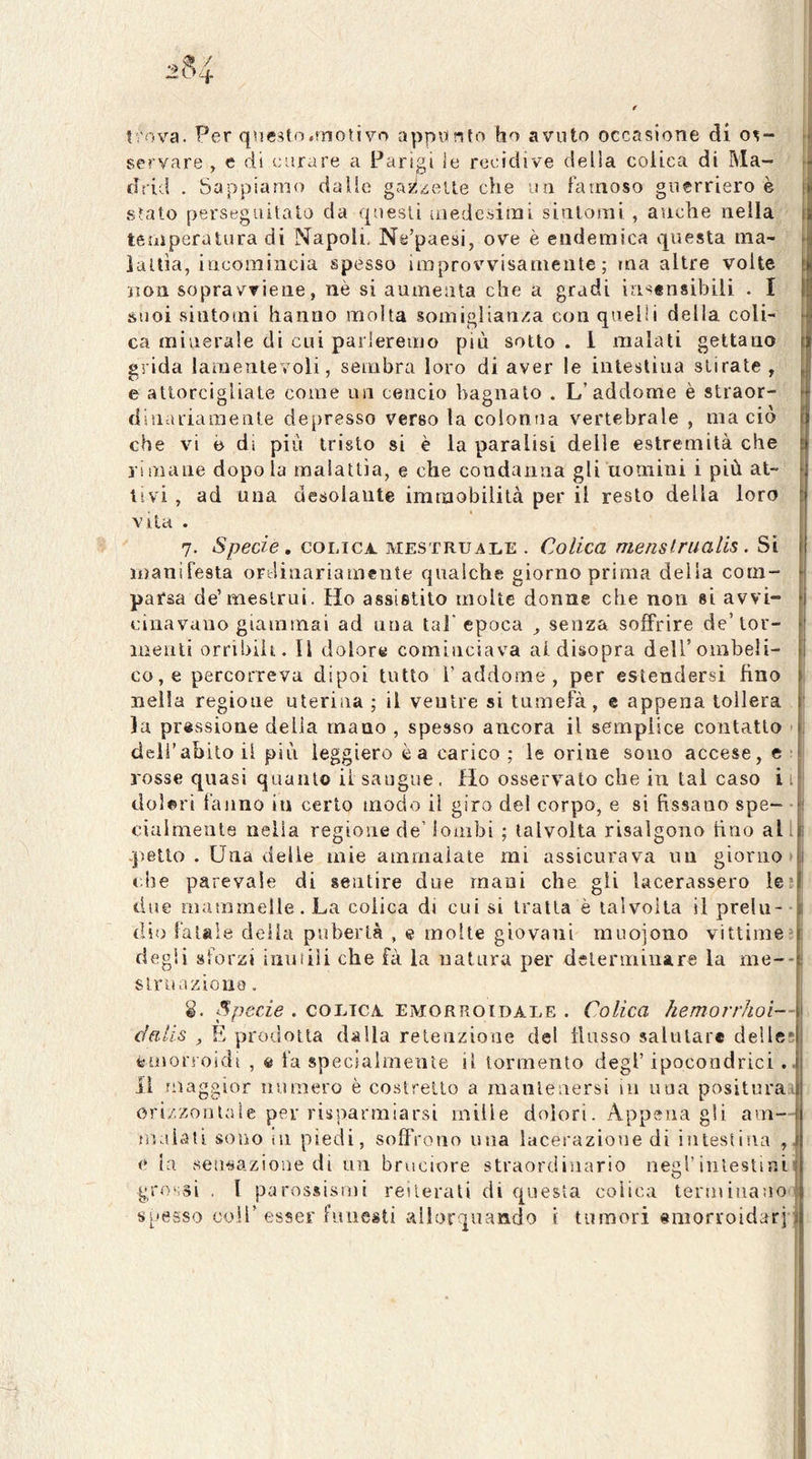 f 1 i trova. Per questo.motivo appunto ho avuto occasione di os- r| servare , e di curare a Parigi le recidive della colica di Ma- >j drid . Sappiamo dalle gazzelle che lui famoso guerriero è stato perseguitato da questi uiedc.simi sintomi , anche nella temperatura di Napoli, Ne’paesi, ove è endemica questa ma- ìallìa, incomincia spesso improvvisamente; ma altre volte 1 non sopravviene, nè si aumenta che a gradi insensibili . I suoi .sintomi hanno molta somiglianza con quelli della coli- ca mivierale di cui parleremo più sotto . 1 malati gettano : grida lamentevoli, sembra loro di aver le intestina stirate, e attorcigliate come un cencio bagnato . L’addome è straor- dinariamente depresso verso la colonna vertebrale , ma ciò che vi e di più tristo si è la paralisi delle estremità che limane dopo la malattia, e che condanna gli uomini i più at- tivi , ad una desolante immobilità per il resto della loro Vita . 7. Specie, COLICA. mestruai.e . Colica menstrualis. Si manifesta ordinariamente qualche giorno prima delia com- parsa de’mestrui. Ho assistito molte donne che non si avvi- cinavano giammai ad una tal’epoca , senza soffrire de’tor- j menti orribili. Il dolore cominciava al disopra deU’ombeli- j co, e percorreva dipoi tutto 1’addome , per estendersi fino nella regione uterina ; il ventre si tumefà, e appena tollera ' la pressione delia mano , spesso ancora il semplice contatto - , dell’abito il più leggiero è a carico ; le orine sono accese,©: rosse quasi quanto il sangue. Ho osservalo che in tal caso i i doleri fanno in certo modo il giro del corpo, e si fissano spe- i ciulmente nella regione de’ lombi ; talvolta risalgono fino all I .petto . Una delle mie ammalate mi assicurava un giorno >1 clie parevaie di sentire due mani che gli lacerassero lesi due mammelle. La colica di cui si tratta è talvolta il prein- | dio fatale della pubertà , e molte giovani muojono vittime;: degli sforzi inutili che fà la uatura per delenniuare la me--i slruazioiia. 8. Specie . colica, emorroidale . Colica hemorrhoi— dalis , E prodotta dalla retenzione del flusso salutar* delles emon oidi , e la specialmente il tormento degl’ ipocondrie! .. li maggior iiumero è co.slrelto a raanlenersi in una positurai ori/.zonlaie per risparmiarsi mille dolori. Appena gli am— liLslaù sono ili piedi, soffrono una lacerazione di intestina e ia setwazione di un bruciore straordinario negl’intestini| grossi , I parossisiiii reiterali di questa colica termiuanol s^'tìsso coir esser funesti allorquando i tumori emorroidarj i t