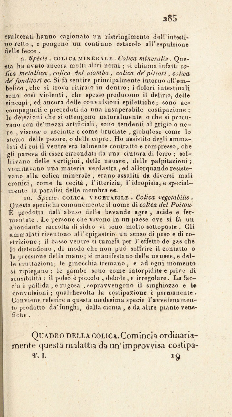 esulcerati hanno cagionato un rlstringimenlo dell’intesti- no retto , e pongono un continuo ostacolo aireapuisioue delle fecce . 9. Spècie . COLI CA MINERALE . Colica mineralis . Que- sta ha avuto ancora molti altri nomi ; si chiama iofatli co^ lìca metanica , colica del piombo, colica de’pittori, colica de’ fonditori ec. Si*fà sentire principalmente intorno all’orn- helico , che si trova ritirato in dentro ; i dolori intestinali sono così violenti , che spesso producono il delirio, delle sincopi , ed ancora delle convulsioni epilettiche; sono ac- compagnati e preceduti da una insuperabile costipazione ; le deiezioni che si ottengono naturalmente o che si procu- rano con de’mezzi artificiali, sono tendenti al grigio o ne- re , viscose o asciutte e come bruciate , globulose come lo sterco delle pecore, o delle capre . Ho assistito degli «mma- lati di cui il ventre era talmente contratto e compresso, che gli pareva di esser circondati da una cintura di ferro ; sof- frivano delle vertigini, delle nausee, delle palpitazioni; vomitavano una materia verdastra, ed allorquando resiste- vano alla colica minerale , erano assaliti da diversi mali cronici, come la cecità, i’ilterizia, T idropisìaj e special- mente la paralisi delle membra ec. IO. Specie. COLICA vegetabile. Colica vegetabilìs . Onesta specie ha comunemente il nome ài colica del Foitou> È prodotta dall’ abuso delle bevande agre , acide e fer- mentate . Le persone che vivono in un paese ove si fa un aboudante raccolta di sidro vi sono mollo sottoposte . Gli ammalati risentono all’epigastrio, un senso di peso e di co- strizione ; il basso ventre si tumefà per 1’ effetto de’ gas che lo distendono , di modo che non può soffrire il contatto o la pressione della mano; si manifestano delle nausee, e del- le eruttazioui; le ginocchia tremano, e ad ogni momento si ripiegano ; le gambe sono come intorpidite e prive di sensibilità ; il polso è piccolo , debole , e irregolare . La Tac- ca è pallida , e rugosa , sopravvengono il singhiozzo e U convulsioni; qnalchevolla la costipazione è permanente. Conviene referire a questa medesima specie ravvelenameii- to prodotto da’funghi, dalia cicuta , e da altre piante vene- fiche . Quadro della colica. Comincia ordinaria- mente questa malattìa da un’improvvisa costlpa- T. I. 19