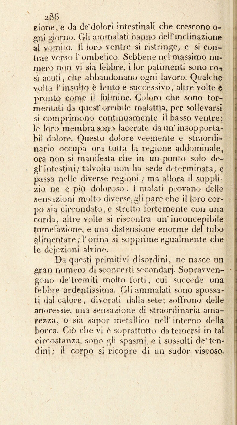 V 286 i zione, e da de'dolori intestinali che crescono o- 4 gni giorno. Gli ammalati hanno deirmclinazlone J al vomito, li loro ventre si ristringe, e si con- i trae verso T ombelico Sebbene nel massimo nu- I mero non vi sia febbre, i lor patimenti sono co-* J sì acuti, che abbandonano ogni lavoro. Qualche ij volta r insulto è lento e successivo, altre volte è pronto come Ì1 fulmine. Coloro che sono tor- mentati da quest’orribile malattìa, per sollevarsi sì comprimono continuamente il basso ventre; le loro membra soi^o lacerate da un insopporta- bil dolo re. Questo dolore veemente e straordi- | Mario occupa ora tutta la regione addominale, ora non si manifesta che in un punto solo de- gl intestini; talvolta non ha sede determinata, e passa nelle diverse regioni ; ma allora il suppli- zio ne e più doloroso. I malati provano delle sensazioni molto diverse, gli pare che il loro cor- po sia circondato, e stretto fortemente con una corda, altre volte si riscontra un’inconcepibile tumefazione, e una distensione enorme del tubo alimentare; l’orina si sopprime egualmente che le deiezioni alvine. Da questi primitivi disordini, ne nasce un gran numero di sconcerti secondar). Sopravven- ' gono de’tremiti molto forti, cui succede una lebbre ardentissima. Gli ammalati sono spossa- tidalcalore, divorati dalla sete; soffrono delle j anoressìe, una sensazione di straordinaria ama- I . rezza, o sia sapor metallico nell’ interno delia bocca. Ciò che vi è soprattutto da temersi in tal circostanza, sono gli spasmi, e I sussulti de’ten- ^ dini; il corpo si ricopre di un sudor viscoso. .