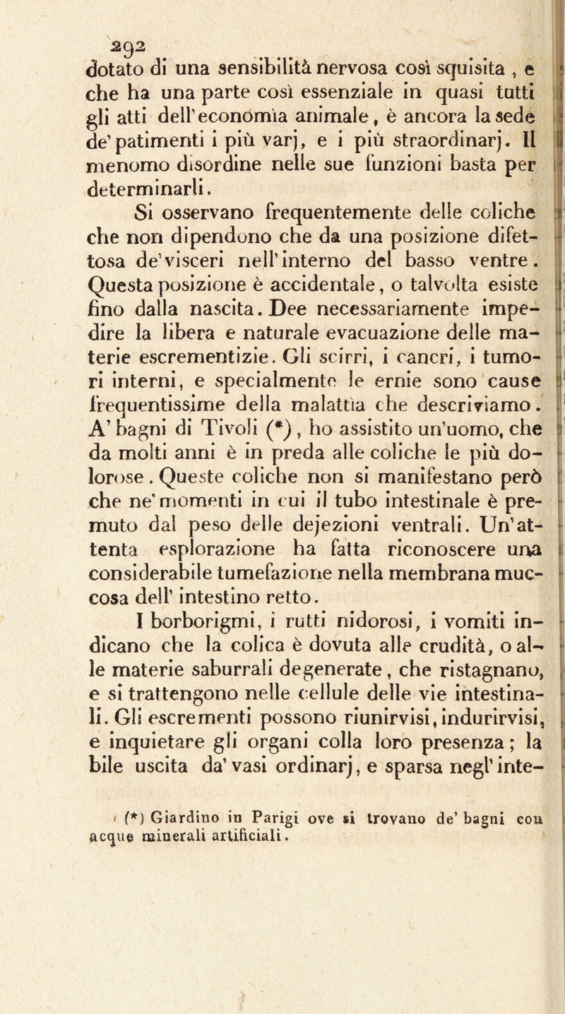 dotato di una sensibilità nervosa così squisita , e ! che ha una parte così essenziale in quasi tutti | gli atti deir economìa animale, è ancora la sede de'patimenti i più varj, e i più straordinarj. Il ! menomo disordine nelle sue funzioni basta per determinarli. Si osservano frequentemente delle coliche f che non dipendono che da una posizione difet- ‘ tosa de’visceri nell’Interno del basso ventre. Questa posizione è accidentale, o talvolta esiste i fino dalla nascita. Dee necessariamente impe- ^ dire la libera e naturale evacuazione delle ma- * terie escrementizie. Gli scirri, i cancri, i turno- * ri interni, e specialmente le ernie sono cause frequentissime della malattìa che descriviamo, A’ bagni di Tivoli (*) , ho assistito un’uomo, che da molti anni è in preda alle coliche le più do- ‘ lorose . Queste coliche non si manifestano però ! che ne'momenti in cui il tubo intestinale è pre- ■ muto dal peso delle dejezioni ventrali. Un’at- tenta esplorazione ha fatta riconoscere ur^a considerabile tumefazione nella membrana muc- i cosa deir intestino retto. | I borborigmi, i rutti nidorosi, i vomiti in- I dicano che la colica è dovuta alle crudità, oal- ^ le materie saburrali degenerate, che ristagnano, | e si trattengono nelle cellule delle vie Intestina- li. Gli escrementi possono riunlrvisl,indurirvisi, e inquietare gli organi colla loro presenza ; la bile uscita da’vasi ordinar], e sparsa negl’inte- < f*) Giardino in Parigi ove si trovano de’bagni cou AC(^ue minerali artibciali.