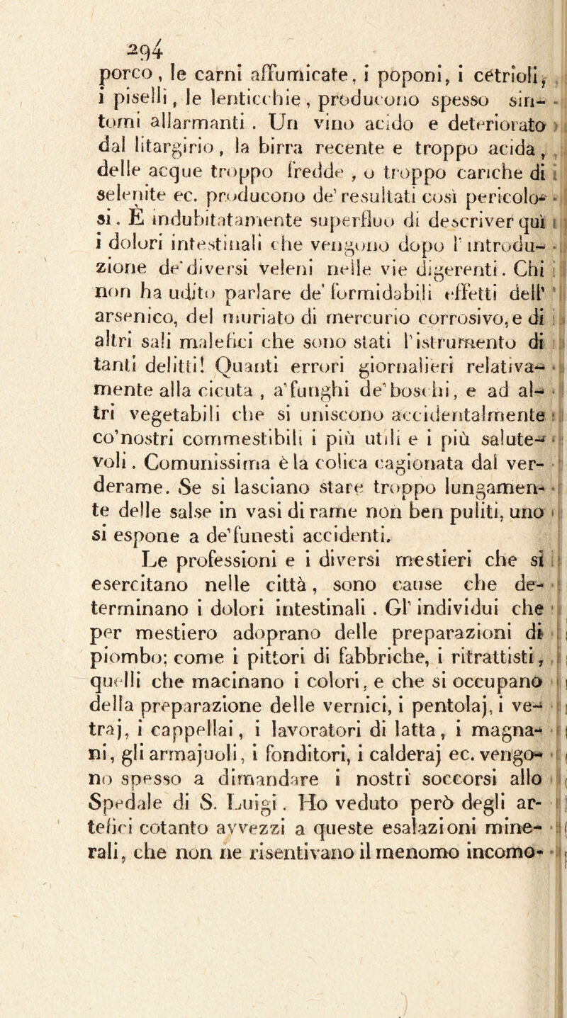 porco, le carni afFumicate, i poponi, i cetriolij i piselli, le lenticchie, producono spesso sin- - tomi allarmranti . Un vino acido e deteriorata > dal litargirio, la birra recente e troppo acida, . , delle acque troppo fredde , o troppo cariche di i selenite ec. producono de’ resultati così pericolo* * ! si. E indubitatamente superfluo di descriver qui i i i dolori intestinali che vengono dopo f introdu- zione de*diversi veleni nelle vie digerenti. Chi i' non ha udito parlare de’formidabili tdfettl dell’' arsenico, del muriate di mercurio corrosivo, e di : > altri sali malefici che sono stati l’istrumento di ìj tanti delitti! Quanti errori giornalieri relativa** • mente alla cicuta , a’funghi de’bosi hi, e ad al- * tri vegetabili che si uniscono accidefìtalmente r, co’nostri commestibili i più utili e 1 più salute-f* voli. Comunissima èia colica cagionata dal ver- ■ derame. Se si lasciano stare troppo lungamen- o te delle salse in vasi di rame non ben puliti, uno * si espone a de’funesti accidenti. Le professioni e i diversi mestieri che si i? esercitano nelle città, sono cause che de-gì terminano ì dolori intestinali. Gl’ individui che ' i per mestiero adoprano delle preparazioni di ' i piombo; come i pittori di fabbriche, i ritrattisti, ji quelli che macinano i colori, e che si occupano ?n della preparazione delle vernici, i pentola), i ve-* l| traj, i cappellai, i lavoratori di latta, i magna- -li ni, gli arinajuoll, i fonditori, i caldera) ec. vengo» '|( no spesso a dimandare i nostri soccorsi allo j( Spedale di S. Luigi. Ho veduto però degli ar- Il tehrl cotanto avvezzi a queste esalazioni mine- rali, che non ne risentivano il menomo incorno-