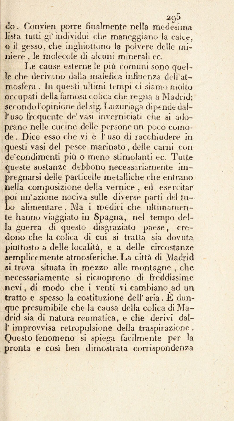 do. Convien porre finalmente nella medesima lista tutti gl’ individui che maneggiaìio la calce, o il gesso, elle ingliiottono la polvere delle mi- niere , le molecole di alcuni minerali ec. Le cause esterne le più comuni sono ciuci- le che derivano dalla malefica influenza deli'at- mosfera . In questi ultimi tempi ci siamo molto occupati della famosacolica che regna a Madrid; secondo l’opinione del sig. Luzuriaga dipende dal- huso frequente de’vasi inverniciati die si ado- prano nelle cucine delle persone un poco como- de . Dice esso che vi è l’uso di racchiudere in questi vasi del pesce marinato, delle carni eoa de’condimentì più o meno stimolanti ec. Tutte queste sostanze debbono necessariamente im- pregnarsi delle particelle metalliche che entrano nella composizione della vernice , ed esercitar poi un’azione nociva sulle diverse parti del tu- bo alimentare . Ma i medici che ultimamen- te hanno viaggiato in Spagna, nei tempo del- la guerra di questo disgraziato paese, cre- dono che la colica dì cui si tratta sia dovuta piuttosto a delle località, e a delle circostanze semplicemente atmosferiche. La città di Madrid si trova situata in mezzo alle montagne , che. necessariamente si ricuoprono di freddissime nevi, di modo che i venti vi cambiano ad un tratto e spesso la costituzione dell’aria. E dun- que presumibile che la causa della colica di Ma- drid sia di natura reumatica, e che derivi dal- r improvvisa retropulslone della traspirazione . Questo fenomeno si spiega facilmente per la pronta e così ben dimostrala corrispondenza