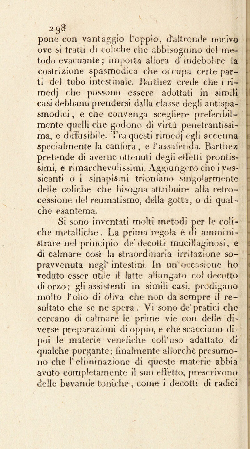 / 298 pone con vantaggio l’oppto, d’altronde nocivo ove i>l tratti di coliche che abbisognino del me- todo evacuante ; iinjsorta allora d’indebolire la coslrizione spasmodica die otcupa certe par- ti dei tubo intestinale. Bartliez crede che 1 ri- inedj che possono essere adottati in simili casi debbano prendersi dalla classe degli antispa- smodici , e cne convenga sce^^iiere nrefenbii- mente quelli che godono di virtù penetrantissi- ma, e diffusibile. Tra questi rirnedj egli accenna specialmente la canfora, e rassaietida. Rarthez prettmde dì averne ottenuti degli effetti prontis- simi, e rimarchevolissimi. Aggiungerò che i ves- sicantl o i sinapismì trionfano singolarmente delle coliche die bisogna attribuire alia retro- cessione del reumatismo, della gotta, o di qual- che esantema. Si sono inventati molti metodi per le coli- che metalliche. La prima regola è di ammini- strare nel principio de’decotti mucillaginosi, e di calmare così la straordinaria irritazione so- pravvenuta negl’ intestini. In un’ occasione ho veduto esser utile il latte allungato col decotto di orzo; gli assistenti in simili casi, prodigano molto l’oiio di oliva che non da sempre il re- sultato che se ne spera. Vi sono de’pratici che cercano di calmare le prime vie con delle di- verse preparazioni di oppio, e che scacciano di- poi le materie vendiche coll’uso adattato di qualche purgante; finalmente ailorcliè presumo- no che l’eliminazione di queste materie abbia avuto completamente il suo effetto, prescrivono