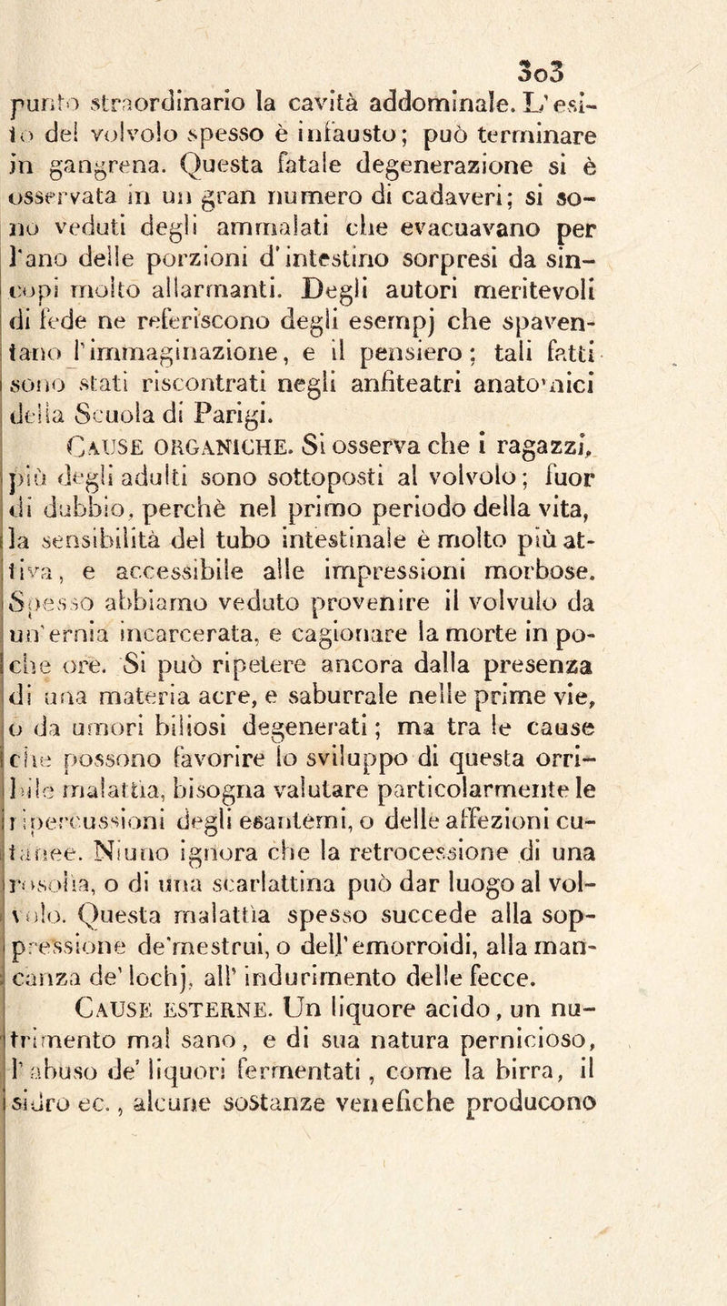 punto straordinario la cavità addominale. L’esi- to del volvolo spesso è infausto; può terminare in gangrena. Questa fatale degenerazione si è osservata in un gran numero di cadaveri: si so- no veduti degli ammalati che evacuavano per l'ano deile porzioni d’intestino sorpresi da sin- I copi molto allarmanti. Degli autori meritevoli ' di fede ne referiscono degli esernpj che spaven- :tanoj’immaginazione, e il pensiero; tali fatti i sono stati riscontrati negli anfiteatri anatomici I della Scuola di Parigi. Cause okGxANICHE. SI osserva che i ragazzi, più degli adulti sono sottoposti al volvolo; fuor di dubbio, perchè nel primo periodo della vita, la sensibilità del tubo intestinale è molto piùat- tivn, e accessibile alle impressioni morbose. Spesso abbiamo veduto provenire il volvulo da un'ernia incarcerata, e cagionare la morte in po- che ore. Sì può ripetere ancora dalla presenza di ima materia acre, e saburrale nelle prime vie, io da umori biliosi degenerati; ma tra le cause che possono favorire lo sviluppo di questa orri- bile malattia, bisogna valutare particolarmente le II iriercussioni degli esantèmi, o delle affezioni cu- btanee. Niuno ignora che la retrocessione di una rosolia, o di una scarlattina può dar luogo al vol- ! volo. Questa malattìa spesso succede alla sop- pressione de'rnestrui, o dell’emorroidi, allainan- : canza de’ locbj, all’ indurimento delle fecce. Cause esterne. Un liquore acido, un nu- trimento mal sano, e di sua natura pernicioso, f abuso de’ liquori fermentati, come la birra, il i sidro ec., alcune sostanze venefiche producono