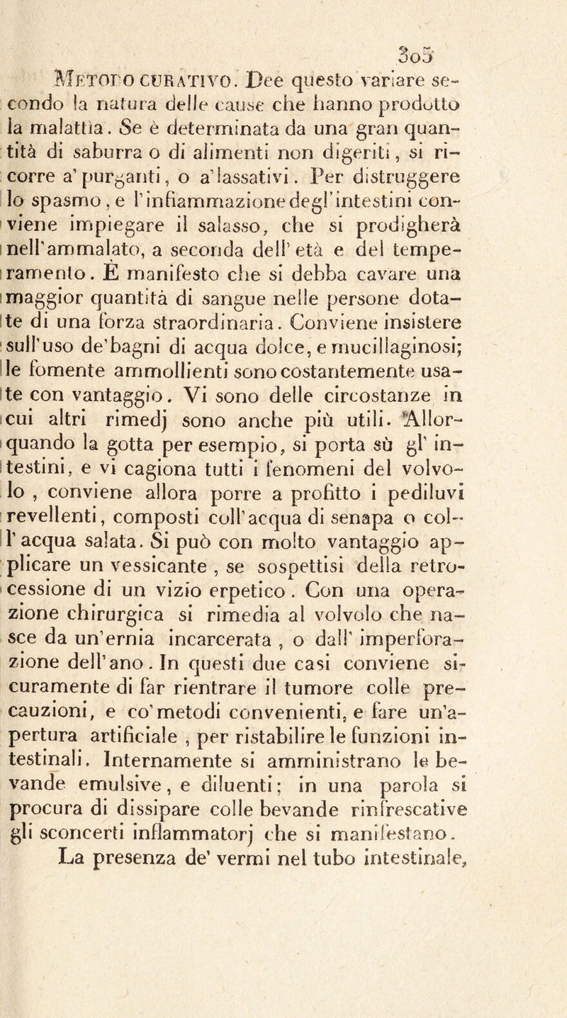 METOro CURATIVO. Dee questo variare se- condo !a natura delle cause che hanno prodotto la malattìa. Se è determinata da una gran quan- tità di saburra o di alimenti non digeriti, si ri- corre a’purganti, o alassativi. Per distruggere lo spasmo, e rinhammazionedegl’intestini con- viene impiegare il salasso, che si prodigherà snelTammalato, a seconda dell’età e dei tempe- ■ramenlo. E manifesto che si debba cavare una (maggior quantità di sangue nelle persone dota- ste di una forza straordinaria. Conviene insistere ■sull'uso de’bagni di acqua dolce, e mucillaginosi; de fornente ammollienti sono costantemente usa- ste con vantaggio. Vi sono delle circostanze in cui altri rimedj sono anche più utili. Allor- quando la gotta per esempio, si porta sù gf in- itestini, e vi cagiona tutti i fenomeni del volvo- lo , conviene allora porre a profitto i pediluvi revellenti, composti colf acqua di senapa o col- ir acqua salata. Si può con molto vantaggio ap- plicare un vessicante , se sospettisi della retro- i cessione di un vizio erpetico . Con una opera- zione chirurgica si rimedia ai v^olvolo che na- sce da un’ernia incarcerata , o dall’ imperfora- zione dell’ano. In questi due casi conviene si- curamente di far rientrare il tumore colle pre- cauzioni, e co'metodi convenienti, e fare un’a- pertura artificiale , per ristabilire le funzioni in- testinali. Internamente si amministrano le be- vande emulsive, e diluenti ; in una parola si procura di dissipare colle bevande rinfrescative gli sconcerti inflammatorj che si manifestano. La presenza de’ vermi nel tubo intestinale.