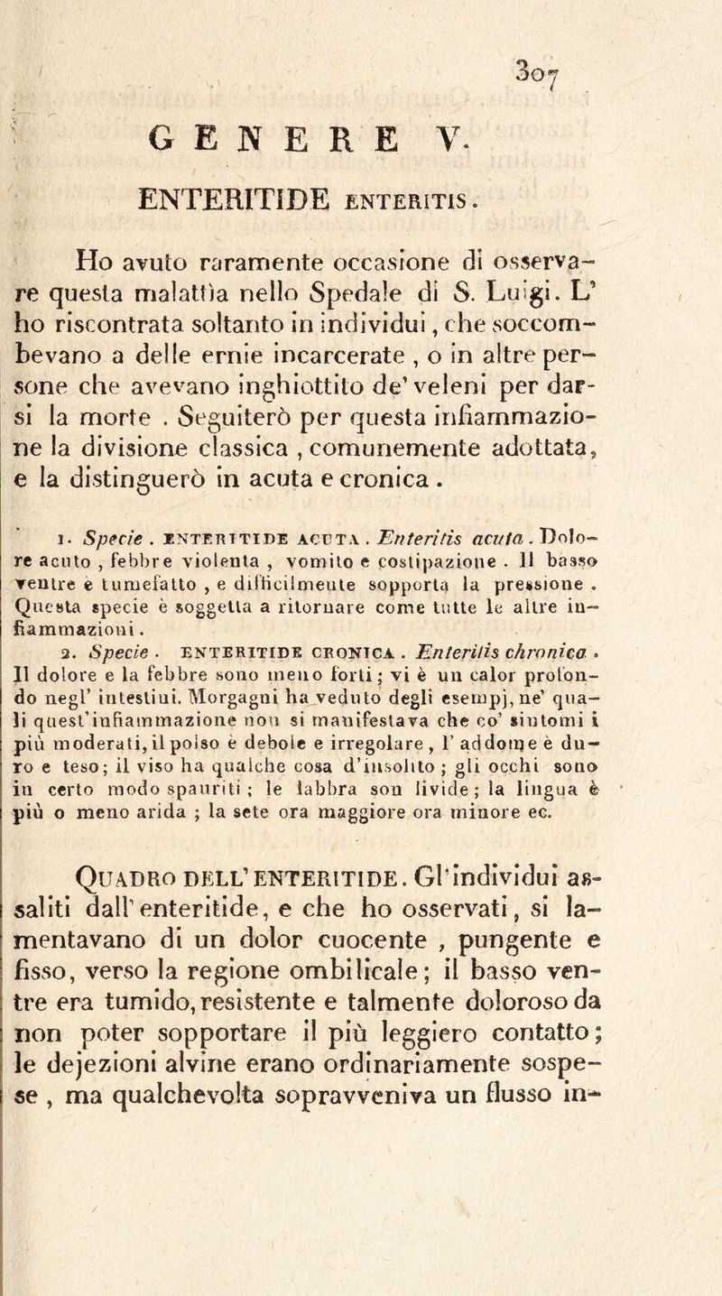 ENTERITIDE enteritis. Ho avuto raramente occasione di osserva- re questa malattìa nello Spedale di S. Luigi. L’ ho riscontrata soltanto in individui, che soccom- bevano a delle ernie incarcerate , o in altre per- sone che avevano inghiottito de’veleni per dar- si la morte . Seguiterò per questa infiammazio- ne la divisione classica , comunemente adottata, e la distinguerò in acuta e cronica . 1. Specie . INTEKTTIDE ACUTA . Eììteritis acuta. Dolo- re acuto , febìjre violenta , vomito e costipazione . ]1 basso ventre e tumefatto , e difticilmeule sopportit la pressione . Questa specie è soggetta a ritornare come tutte le altre in- fiammazioni . 2. Specie . ENTERITIDE CRONICA . EnteHlìs chronica . Il dolore e la febbre sono meno forti; vi è un caloi profon- do negl’ intestini. Morgagni ha veduto degli esempj,ne’ qua- li quest’infiammazione non si manifestava che co’ sintomi i più moderati, il polso è debole e irregolare , 1’ addotije è du- ro e teso; il viso ha qualche cosa d’insolito ; gli occhi sono in certo modo spauriti ; le labbra son livide; la lingua è più o meno arida ; la sete ora maggiore ora minore ec. Quadro dell’enteritide. Gl’individui as- saliti dall’enteritide, e che ho osservati, si la- mentavano di un dolor cuocente , pungente e fìsso, veCvSO la regione ombilicale; il basso ven- tre era tumido, resìstente e talmente doloroso da non poter sopportare il più leggiero contatto; le defezioni alvine erano ordinariamente sospe- se , ma qualchevolta sopravveniva un flusso in-* /