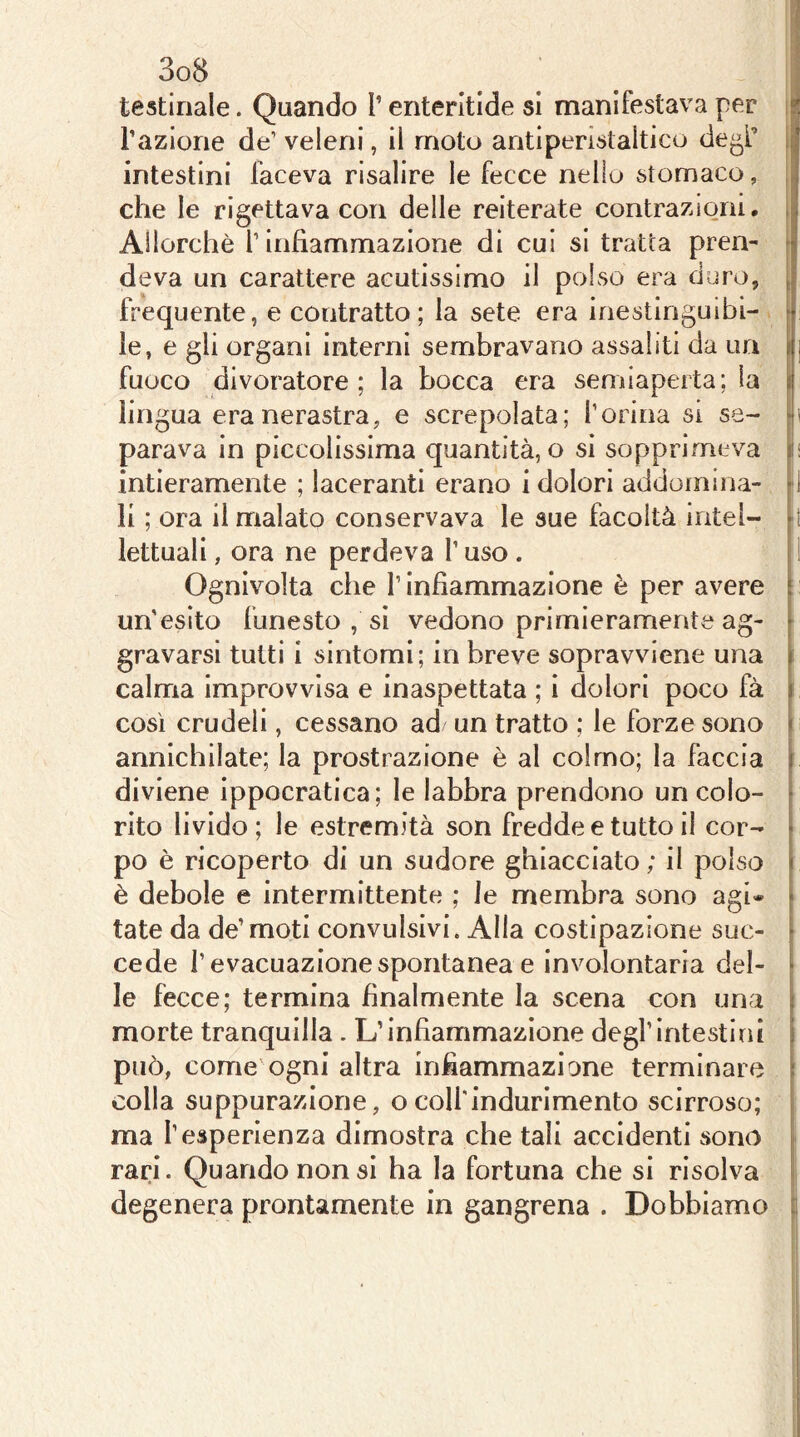 che le rigettava con delle reiterate contrazioni, , Allorché T infiammazione di cui si tratta pren- j deva un carattere acutissimo il polso era duro, ^ frequente, e contratto; la sete era inestinguibi- i le, e gli organi interni sembravano assaliti da un i j fuoco divoratore; la bocca era semiaperta; la | lin gua era nerastra, e screpolata; l’orina si se- f!i parava in piccolissima quantità, o si sopprimeva in intieramente ; laceranti erano i dolori addomina- d li ; ora il malato conservava le sue facoltà intei- [ t lettuali, ora ne perdeva l’uso . Ognivolta che l’infiammazione è per avere ; un’esito funesto , si vedono primieramente ag- gravarsi tutti i sintomi; in breve sopravviene una | calma improvvisa e inaspettata ; i dolori poco fà i. così crudeli, cessano ad un tratto ; le forze sono i annichilate; la prostrazione è al colmo; la faccia | diviene ippocratica; le labbra prendono un colo- | rito livido; le estremità son fredde e tutto il cor- po è ricoperto di un sudore ghiacciato ; il polso è debole e intermittente ; le membra sono agi* [ tate da de’ moti convulsivi. Alla costipazione suc- cede l’evacuazione spontanea e involontaria del- ' le fecce; termina finalmente la scena con uni morte tranquilla . L’infiammazione degl’intestini j può, come ogni altra infiammazione terminare \ colla suppurazione, o colf indurimento scirroso; [ ma f esperienza dimostra che tali accidenti sono rari. Quando non si ha la fortuna che si risolva degenera prontamente in gangrena . Dobbiamo c