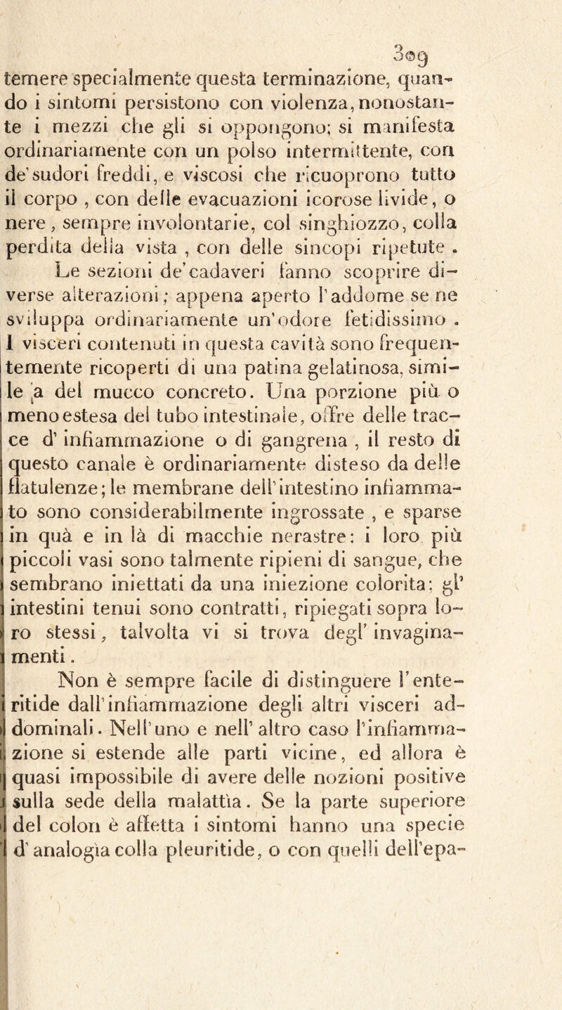 temere specialmente questa terminazione, quan- do i sintomi persistono con violenza, nonostan- te i mezzi che gli si oppongono; si manifesta ordinariamente con un polso intermittente, con de'sudori freddi, e viscosi che ricuoprono tutto il corpo , con delle evacuazioni icorose livide, o nere, sempre involontarie, col singhiozzo, colla perdita della vista , con delle sincopi ripetute . Le sezioni de’cadaveri fanno scoprire di- verse alterazioni; appena aperto l’addome se ne sviluppa ordinanamente un’odore fetidissimo . 1 visceri contenuti in questa cavità sono frequeii- temente ricoperti di una patina gelatinosa, simi- le ‘a del mucco concreto. Una porzione più o meno estesa del tubo intestinale, offre delle trac- ce d’infiammazione o di gangrena , il resto di questo canale è ordinariamente disteso da delle flatulenze; le membrane dell’intestino infiamma- to sono considerabilmente ingrossate , e sparse in qua e in là di macchie nerastre: i loro più piccoli vasi sono talmente ripieni di sangue, che sembrano iniettati da una iniezione colorita; gl’ intestini tenui sono contratti, ripiegati sopra lo- ro stessi, talvolta vi si trova degl’ invagina- mentl. Non è sempre facile di distinguere fente- rìtide dall’infiammazione degli altri visceri ad- dominali. Nell’uno e nell’ altro caso l’infiamma- zione si estende alle parti vicine, ed allora è quasi impossìbile di avere delle nozioni positive sulla sede della malattìa. Se la parte superiore del colon è affetta i sintomi hanno una specie ' d’analogìa colla pleuritide, o con quelli dell’epa- i