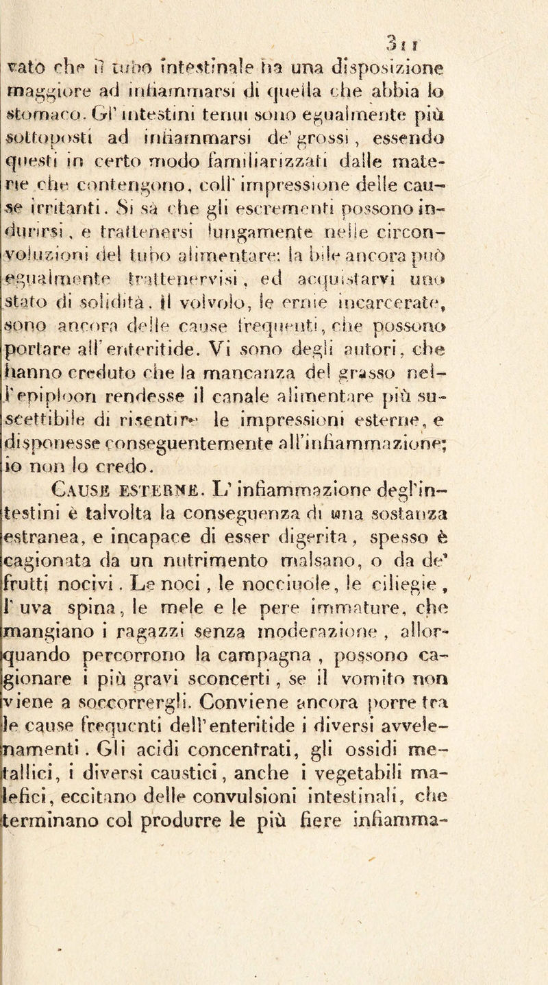 t^ato che ì7 lubo Tntestjnaie iìa um disposizione maggiore ad intìamniarsi di quei la die abbia lo stomaco. Gl’ intestini tenui sono e^uaimente più sottoposti ad intiarnmarsi de’ grossi, essendo questi in certo modo familiarizzati dalle mate- rie che contendono, coiT impressione delle cau- se irritanti. Si sa che escrementi possono in- durirsi , e trattenersi lungamente nelle circon- voluzioni del tubo alimentare: la bile ancora [>uò edViaimente traltenervisi, ed acifuistarvi uno stato di solidità, il volvolo, le erme incarcerate, sono anxora delie cause irequenti, che pos-si>no portare alfenteritide. Vi sono dedìi autori, che hanno creduto che la mancanza del scasso nei- l'epiploon rendesse il canale alimentare più su- scettibile di risentire le impressioni esterne, e disponesse conseguentemente alfinliammazione; io non lo credo. C.\USE ESTERNE. 1/inhammazione degl’in- testini è talvolta la conseguenza di una sostanza estranea, e incapace di esser digerita, spesvso è cagionata da un nutrimento malsano, o da de’ frutti nocivi. Le noci, le nocciuole, le ciliegie , l'uva spina, le mele e le pere immature, che mangiano i ragazzi senza moderazione , allor- quando percorrono la campagna , possono ca- gionare i più gravi sconcerti, se il vomito non viene a soccorrergli. Conviene ancora porre tra ile cause frequenti deU’enteritide i diversi avvele- inamentì.GII acidi concentrati, gli ossidi me- tallici, i diversi caustici, anche i vegetabili ma- ^leficì, eccitano delle convulsioni intestinali, che sterminano col produrre le più fiere infiamma-