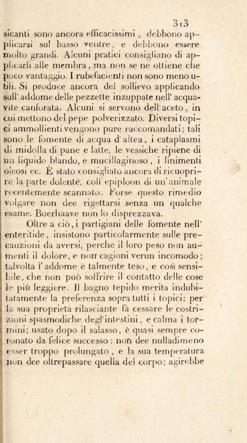 sìcantl sono ancora efficacissimi , debbono ap- plicarsi su! basso veni re, e debbono essere molto grandi. Alcuni pratici consigliano di ap- plicarli alle membra, ma non se ne ottiene cìie poco vantaggio. I rubefacienti non sono meno u- tiii. Si produce ancora del sollievo applicando sull’ addome delie pezzette inzuppate neil' acqua- vite canforata. Alcuni si servono dell’aceto, in cui mettono del pepe polverizzato. Diversi topi- ci ammollienti vengono pure raccomandati; tali sono le fornente di acqua d’altea, i cataplasmi di midolla di pane e latte, le vessiche ripiene di un liquido blando, e mucillaginoso , i linimenti oleosi ec. È stato consiglialo ancora di ricuopri- re la parte dolentè, coli’epiploon di un’animale 1 recentemente scannato. Forse Questo rimedio ' volgare non dee rigettarsi senza un qualche i esame. Boerhaave non lo disprezzava. I Oltre a ciò,i partigiani delle fornente nell’ i enteritide, insistono particolarmente sulle pre- : cauzioni da aversi, perchè il loro peso non au- f menti li dolore, e non cagioni verun incomodo; ;; talvolta i’addome è talmente teso, e così sensi- bile, che non può soffrire il contatto delle cose j le più leggiere, li bagno tepido merita indubi- ,i latamente la preferenza sopra tutti i topici: per fa sua proprietà rilasciante fà cessare le costri- j zioni spasmodiche degl’intestini, e calma i tor- r mini; usato dopo il salasso, è quasi sempre co- ' Tonato da felice successo : non dee nulladimeno •f esser troppo prolungato , e la sua temperatura i‘ non dee oltrepassare quella del corpo; agirebbe