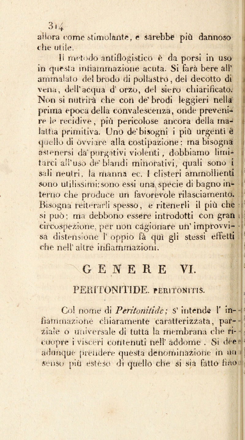 3* 4 aiiora (*ome stimolante, e sarebbe più dannoso che utile, il iTif todo antiflogistico è da porsi in uso in questa irùiammaziorie acuta. Si farà bere all’ ammalato del brodo di pollastro, del decotto di vena, dell’acqua d’ orzo, del siero chiarificato. Non si nutrirà che con de’ brodi leggieri nella prima epoca delia convalescenza, onde preveni- re le recidive, più pericolose ancora della ma- lattia primitiva. Uno de’bisogni i più urgenti è quello di ovviare alla costipazione: ma bisogna astenersi da'purgativi violenti, dobbiamo limi* tare! all’uso de’blandi minorativi, quali sono i sali neutri, la manna ec. f clisteri ammollienti sono utilissimi: sono essi una^ specie di bagno in- terno che produce un favorevole rilasciamento. Bisogna reiterarli spesso, e ritenerli il più che * vsi può ; ma debbono essere introdotti con gran i clrcuspezione, per non cagionare un’ improvvi- • sa distensione V oppio fà qui gli stessi effetti i che nell’ altre inhammazioni. G E ERE VI. PEPJTONITIDE. PERiTONiTis. Col nome di Feritonitide; s’ intende 1’ in- hammaziorìe chiaramente caratterizzata, par--- ziaie o universale di tutta la membrana che ri- coopre i visceri contenuti nell’ addome . Si dee * adunque [»rendere questa denominazione in un senso più estéso di quello che si sia fitto fino