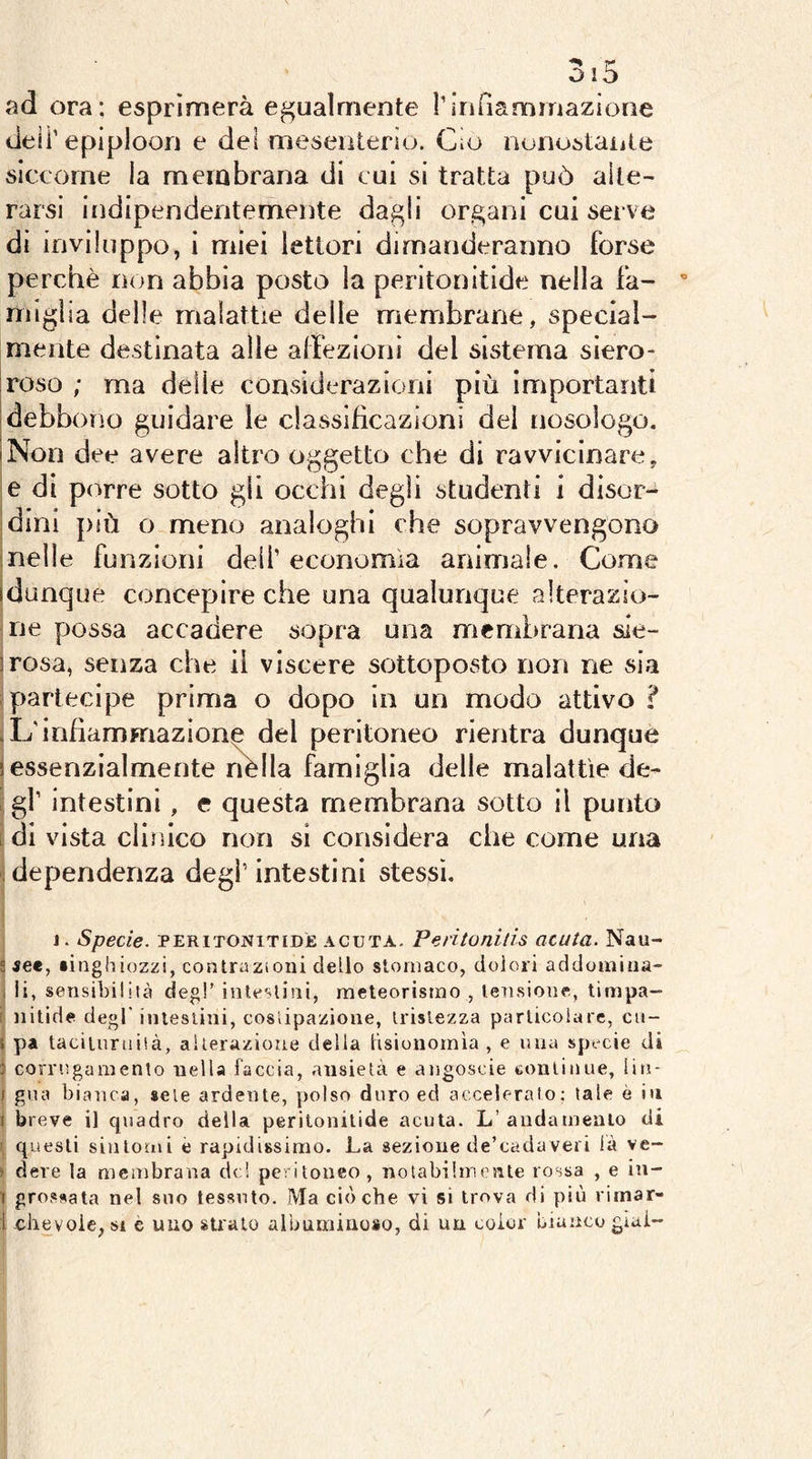 ad ora; esprìmerà egualmente ririfiammazìone de li’epiploon e del mesenterio. Cio nonostaiite slcxorne la membrana di cui si tratta può alte- rarsi iiìdipendentemente dagli organi cui serve di inviluppo, i miei ìettori dimanderanno forse perchè non abbia posto la peritonitide nella fa- miglia delle malattie delle membrane, special- mente destinata alle affezioni del sistema siero- roso ; ma delle considerazioni più importanti debbono guidare le classificazioni del nosologo. iNon dee avere altro oggetto che di ravvicinare, e di porre sotto gii occhi degli studenti i disor- dini più o meno analoghi che sopravvengono ; nelle funzioni dell’economìa animale. Come idunque concepire che una qualunque alterazio- ine possa accadere sopra una membrana ale- irosa, senza che il viscere sottoposto non ne sia partecipe prima o dopo in un modo attivo ? .L'infiammazione del peritoneo rientra dunque 5 essenzialmente nèlla famiglia delle malattìe de- . gl’ Intestini, c questa membrana sotto il punto ( di vista clinico non si considera che come una idependenza degl’intestini stessi. j. Specie. PERiTONiTiDÌE ACUTA. Peritonitis acuta. Nau- s set, «inghiozzi, contrazioni dello stomaco, dolori addomiua- i ii, sensibilità degl’ intestini, meteorismo , tensione, timpa- i nitide degl’intestini, costipazione, tristezza parlicoiarc, cn- ! pa tacilnruisà, alterazione della tisionornìa , e una specie di J corrugamento nella faccia, ansietà e atjgoscie tonlinue, lin- ) gna biatica, sete ardente, polso duro ed accelerato; tale è iu I breve il quadro della peritonitide acuta. L’aiidameaio di ’ questi sintomi è rapidissimo. La sezione de’cadaveri là ve- > deve la membrana de! peritoneo, notabilmente rossa , e in- 1 pressata nel suo tessuto. Ma cièche vi si trova di più vimar- i -clievoie, SI è uno strato albuminoso, di un coior bianco gìal-