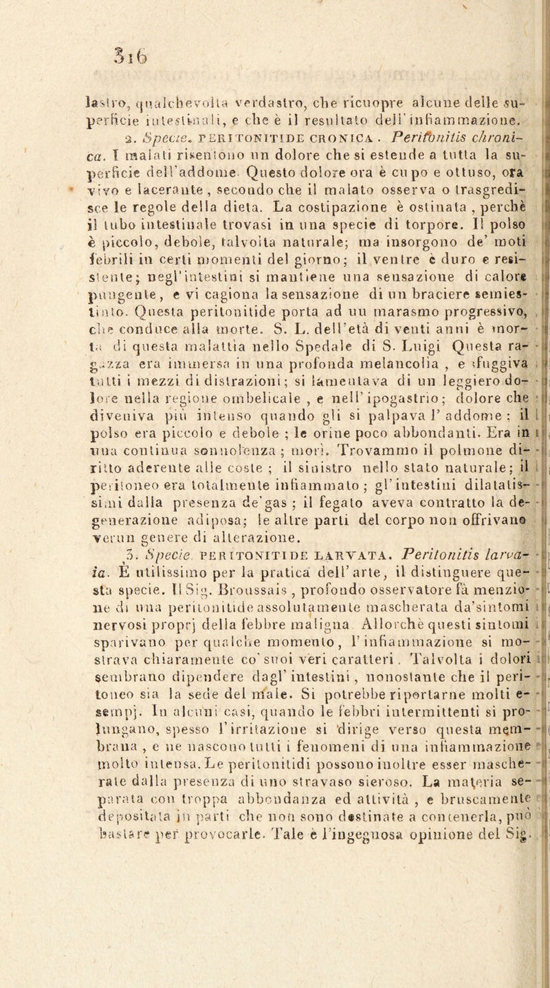 laslro, qiutlcbevoila verdastro, die ricuopre aìcune delle .5U- | perHcie iislesli-uali, e che è il resithalo deli’iiiBammazione. 2. Specie. rERTToNTTiDE CRONICA . Perìfbnitis c/ironl- ca. I raaiati risenìono iin dolore che si estende a tutta la su- perficie delTaddoiiie Questo dolore ora è cupo e ottuso, ora vivo e lacerante , secondo che il malato osserva o trasgredi- sce le regole della dieta. La costipazione è ostinata , perchè ìì tubo intestinale trovasi in una specie di torpore. 1! polso è piccolo, debole, talvolta naturale; ma insorgono de’ moti lebrili in certi momenti del giorno; il ventre è duro e resi- stente; negl’intestini si mantiene una sensazione di calore pungente, e vi cagiona la sensazione di un braciere semies- linto. Questa peritonitide porta ad un rnarasmo progressivo, die conduce alla morte. S. L. dell’età diventi anni è mor- ta di questa malattia nello Spedale di S. Luigi Questa ra- • gazza era immersa in una profonda melancolia , e sfuggiva . lutti i mezzi di distrazioni ; si lamentava di un leggiero do- ■ lene nella regione ombelicale , e nell’ipogastrio; dolore che ; diveniva più intenso quando gli si palpava 1’ addome ; il l i polso era piccolo e debole ; le orine poco abbondanti. Era in i ( nna continua sonnolenza ; mori. Trovammo il polmone di- - [ ritto aderente alle coste ; il sinistro nello stato naturale; il i i peritoneo era totalmente infiammalo; gl’intestiui dilatalis-- siini dalla presenza de’gas ; il fegato aveva contratto la de- - generazione adiposa; le altre parti del corpo non offrivano venni genere di alterazione. | 5. Specie, peritoniti de larvata. Peritonitis larva- • | ia. E ulilissiino per la pratica dell’arte, il distinguere que- - sta specie. Il Sig. Bronssais , profondo osservatore fà menzio- - t Ile di una periLonitide assolntamenle mascherata da’sinlomi i j nervosi proprj della febbre maligna Allorché questi sintomi i sparivano per qua Iclie momento, l’infiammazione si mo-- * strava chiaramente co'suoi véri caratteri, Talvolta i dolori i I sembrano dipendere dagl’ intestini , nonostante che il peri- - j, toneo sia la sede del inale. Si potrebbe riportarne molti e- * sempj. In alcuni cr4si, quando le febbri intermittenti si prò- - ^ hnigano, spesso l’irritazione si ‘dirige v^erso questa mein-- ( braua , e ne nascono tulli i fenomeni di una infiammazione r ^ mollo intensa. Le perilonilidi possono inoltre esser masche- ■ rate dalla presenza di uno stravaso sieroso. La maceria se- - parata con troppa abbondanza ed attività , e bruscamente ' depositala jn ì^arti che non sono d«8tinate a con tenerla, può . bastare per provocarle. Tale è ringegnosa opinione dei Sig. ' '