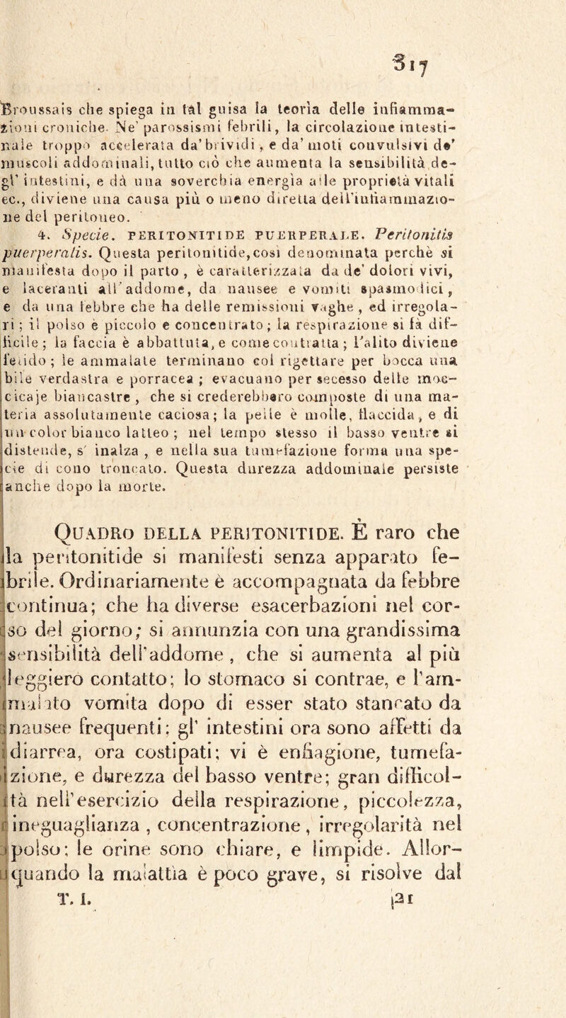 iioai croniche Ne’ parossismi febrili, la circolazione intesti- nale troppo accelerala da’brividi, e da’moli convulsivi d®’ muscoli addominali, tutto ciò che aumenta la sensibilità de- gl’ iatestini, e dà una soverchia energìa ade proprietà vitali ec., diviene una causa più o meno diretta deiriutìatnmazio- iie del peritoneo. 4. Specie. PERITONITI DE PUERPERALE. Pcritonitis puerperalis. Questa perilonitide,cosi denormnata perchè si manifesta dopo il parto , è caratterizzala da de’ dolori vivi, e laceranti all addome, da nausee e vomiti spasmodici, e da lina lebbre che ha delle remissioni vaghe , ed irregola- ri ; il polso è piccolo e couceiurato; la respirazione si là dif- heiie; la faccia è abbattuta, e come coutiatla ; Salito diviene fetido; le ammalale terminano coi rigettare per bocca una bile verdastra e porracea ; evacuano per secesso delle inoc- cicaje biancastre , che si crederebiiero composte di una ma- ceria assolutaraenle caciosa; la pelle è molle, flaccida, e di lun color bianco latteo ; nel tempo stesso il basso ventre si idisteude, s' inalza , e nella sua tumefazione forma una spe- sele di cono troncato. Questa durezza addominale persiste [anche dopo la morte. Quadro della peritonitide. È raro che ila peritonitide si manifesti senza apparato fe- ibriie. Ordinariamente è accompagnata da febbre icontinua; che ha diverse esacerbazioni nel cor- iso del giorno; si annunzia con una grandissima isf^nsibilità delf addome , che si aumenta al più deggiero contatto; lo stomaco si contrae, e l’am- limal ito vomita dopo di esser stato stancato da ‘.nausee frequenti; gf intestini ora sono affetti da ;diarrea, ora costipati; vi è eriiiagione, tumefa- ilzione, e durezza del basso ventre; gran difficol- ità nell’esercizio della respirazione, piccolezza, rineguaglianza , concentrazione, irregolarità nel .1 polso; le orine sono chiare, e limpide. AHor- LI quando la malattìa è poco grave, si risolve dal T. 1. l3l